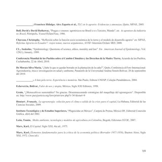 _____________; Francisco Hidalgo; Alex Zapatta et al., TLC en lo agrario: Evidencias y amenazas, Quito, SIPAE, 2005.

Bull, David y David Hathaway, “Pragas e venenos: agrotóxicos no Brasil e n o Terceiro, Mundo”, en: As aponioes da indústria
no Brasil, Petrópolis, Vozes/Oxfam/Fase, 1986.

Chaveau, Christophe, “Reflexión sobre la función socio económica de la tierra y el modelo de desarrollo agrario” en: SIPAE,
Reforma Agraria en Ecuador?: viejos temas, nuevos argumentos, AVSF/ Intermón Oxfam/ IRD, 2008.

CL., Soskolne, “Epidemiology: Questions of science, ethics, morality and law”. En: American Journal of Epidemiology, Vol.
129(1), January, 1989.

Conferencia Mundial de los Pueblos sobre el Cambio Climático y los Derechos de la Madre Tierra, Acuerdo de los Pueblos,
Cochabamba, 22 de Abril, 2010.

De Moraes Silva María, “¿Sabe lo que es quedar borrado en la plantación de la caña?”, Quito, Conferencia al Foro Internacional:
Agroindustria, ética e investigación en salud y ambiente, Paraninfo de la Universidad Andina Simón Bolívar, 20 de septiembre
del 2010.

_____________; A luta pela terra. Experiência e memória. São Paulo, Editora UNESP, Coleção Paradidáticos, 2004.

Echeverría, Bolívar, Valor de uso y utopía, México, Siglo XXI Editores, 1998.

Grain, “¿Monocultivos sustentables? No gracias. Desenmascarando estrategias del maquillaje del agronegocio”. Disponible
en: http://www.pazyjusticia.org/foro/printview.php?t=361&start=0

Houtart , François, La agroenergía: solución para el clima o salida de la crisis para el capital, La Habana, Editorial de las
Ciencias Sociales, 2009.

Instituto Tecnológico y de Estudios Superiores, “Plaguicidas en México”, Carpeta de Prensa, México DF, Editorial Conexión
Gráfica, abril del 2002.

León, Tomás, Medio ambiente, tecnología y modelos de agricultura en Colombia, Bogotá, Ediciones ECOE, 2007.

Marx, Karl, El Capital, Siglo XXI, 4ta ed., 1975.

Marx, Karl, Elementos fundamentales para la crítica de la economía política (Borrador 1957-1858), Buenos Aires, Siglo
XXI, 1972. (3era ed.).




                                                                                                                           189
 