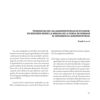 TENDENCIAS DE LAS AGROINDUSTRIAS EN ECUADOR:
                        UN RESUMEN DESDE LA MIRADA DE LA TAREA DE NORMAR
                                           EL DESARROLLO AGROINDUSTRIAL

                                                                                                 Frank Brassel



    Los casos analizados en este libro acerca de los di-   Agroindustria y Empleo Agrícola encontrar respues-
ferentes sectores de la gran agroindustria en Ecuador      tas a los siguientes problemas:
conﬁrman la tendencia de está actividad a nivel in-
ternacional. Como hemos venido analizando a lo             a) Un lugar común en el presente estudio del sector
largo de esta obra, los sectores más importantes de           agroindustrial es la serie de aspectos relacionados
la agroindustria se presentan como una amenaza                con violaciones a los derechos laborales en las gran-
para los pilares de los derechos constitucionales del         des plantaciones. Varios de los casos analizados
buen vivir y de la soberanía alimentaria. Son preci-          conﬁrman esta triste realidad, en la que por ejem-
samente estos últimos los que deberían estar inte-            plo, muchas empresas lideres del sector bananero
grados, de manera urgente, a las leyes secundarias a          -sector más importante de la agroexportación
la Ley Orgánica del Régimen de la Soberanía Alimen-           ecuatoriana desde hace más de cincuenta años-
taria (LORSA).                                                no implementan estándares laborales básicos en
                                                              sus plantaciones como el pago ded horas extras o
    A partir de las experiencias analizadas en este
                                                              de vacaciones y el derecho a la libre asociación.
libro, consideramos que es tarea de la futura Ley de


                                                                                                               191
 