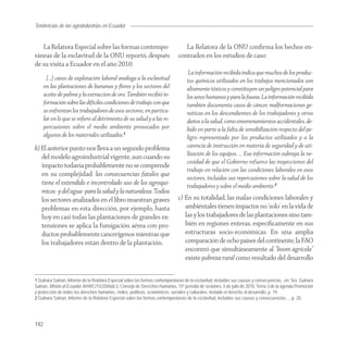 Tendencias de
Agroindustria las agroindustrias en Ecuador


   La Relatora Especial sobre las formas contempo-                                La Relatora de la ONU conﬁrma los hechos en-
ráneas de la esclavitud de la ONU reportó, después                             contrados en los estudios de caso:
de su visita a Ecuador en el año 2010:
                                                                                     La información recibida indica que muchos de los produc-
       […] casos de explotación laboral análoga a la esclavitud                     tos químicos utilizados en los trabajos mencionados son
      en las plantaciones de bananas y ﬂores y los sectores del                     altamente tóxicos y constituyen un peligro potencial para
      aceite de palma y la extracción de oro. También recibió in-                   los seres humanos y para la fauna. La información recibida
      formación sobre las difíciles condiciones de trabajo con que                  también documenta casos de cáncer, malformaciones ge-
      se enfrentan los trabajadores de esos sectores, en particu-                   néticas en los descendientes de los trabajadores y otros
      lar en lo que se reﬁere al detrimento de su salud y a las re-                 daños a la salud, como envenenamientos accidentales, de-
      percusiones sobre el medio ambiente provocados por                            bido en parte a la falta de sensibilización respecto del pe-
      algunos de los materiales utilizados.1                                        ligro representado por los productos utilizados y a la
b) El anterior punto nos lleva a un segundo problema                                carencia de instrucción en materia de seguridad y de uti-
   del modelo agroindustrial vigente, aun cuando su                                 lización de los equipos. … Esa información subraya la ne-
                                                                                    cesidad de que el Gobierno refuerce las inspecciones del
   impacto todavía probablemente no se comprende
                                                                                    trabajo en relación con las condiciones laborales en esos
   en su complejidad: las consecuencias fatales que
                                                                                    sectores, incluidas sus repercusiones sobre la salud de los
   tiene el extendido e incontrolado uso de los agroquí-                            trabajadores y sobre el medio ambiente.2
   micos -y del agua- para la salud y la naturaleza. Todos
   los sectores analizados en el libro muestran graves                         c) En su totalidad, las malas condiciones laborales y
   problemas en esta dirección, por ejemplo, hasta                                ambiéntales tienen impactos no ‘solo’ en la vida de
   hoy en casi todas las plantaciones de grandes ex-                              las y los trabajadores de las plantaciones sino tam-
   tensiones se aplica la fumigación aérea con pro-                               bién en regiones enteras, especíﬁcamente en sus
   ductos probablemente cancerígenos mientras que                                 estructuras socio-económicas. En una amplia
   los trabajadores están dentro de la plantación.                                comparación de ocho países del continente, la FAO
                                                                                  encontró que simultáneamente al “boom agrícola”
                                                                                  existe pobreza rural como resultado del desarrollo


1 Gulnara Sainan, Informe de la Relatora Especial sobre las formas contemporáneas de la esclavitud, incluidas sus causas y consecuencias, en: Sra. Gulnara
Sainan, Misión al Ecuador, A/HRC/15/20/Add.3, Consejo de Derechos Humanos, 15º período de sesiones, 5 de julio de 2010, Tema 3 de la agenda Promoción
y protección de todos los derechos humanos, civiles, políticos, económicos, sociales y culturales, incluido el derecho al desarrollo, p. 19.
2 Gulnara Sainan, Informe de la Relatora Especial sobre las formas contemporáneas de la esclavitud, incluidas sus causas y consecuencias…, p. 20.




192
 