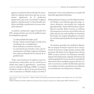 Tendencias de las agroindustrias en Ecuador
                                                                                                                                   Agroindustria


   agrario y social de las últimas décadas. En este es-                     justamente en los centros históricos y actuales del
   tudio los analistas observaron que hay un creci-                         desarrollo agroindustrial del país.
   miento signiﬁcativo de la producción
   agropecuaria, pero muy concentrada en algunas                            d) Especialmente Guayas y Los Ríos disponen de tie-
   regiones, especíﬁcamente en determinados pro-                               rras fértiles y con suﬁciente agua para riego -re-
   ductos vinculados a productores con acceso a mer-                           cursos altamente concentrados por empresas
   cados externos.3                                                            agroindustriales-. Dentro del tema tierra, el privi-
                                                                               legio de acumular dichos recursos se evidencia
    La pobreza rural persiste, según el estudio de la                          concretamente en sectores como el de la caña y la
FAO, porque persiste una serie de problemas para                               palma africana, los cuales también se encuentran
los trabajadores agrícolas:                                                    favorecidos con el apoyo del gobierno actual por
                                                                               ser una fuente para la producción de agrocombus-
    - “La informalidad del empleo rural”.
                                                                               tibles.
    - Un bajo “salario mínimo legal” y la falta de la
      “ﬁscalización de su cumplimiento”.
                                                                                En términos generales, las estadísticas disponi-
    - Pocos sindicatos y contratos colectivos.
                                                                            bles no siempre muestran el proceso de re-concen-
    - La contratación por jornada o tarea, que fre-
                                                                            tración de la tierra y el agua porque, primero, ellas
      cuentemente contribuye a ingresos muy bajos.
                                                                            provienen del último Censo Agropecuario del año
    - Una cobertura limitada de los sistemas de se-
                                                                            2000, el cual es anterior a las dinámicas iniciadas
      guridad social.
                                                                            después de la dolarización; segundo, el fenómeno de
   Todos estos fenómenos de pobreza están fre-                              multi-propiedad de la tierra excede la capacidad de
cuentemente relacionados con los territorios en                             información de las estadísticas puesto que éste con-
donde tiene lugar la agroindustria ecuatoriana,                             siste en escriturar a nombre de diferentes personas
como lo conﬁrman Chiriboga y Wallis: “La mayoría                            una unidad económica y productiva que realmente
de pobres rurales se ubican en las provincias de la                         es controlada por una sola persona o empresa.
costa ecuatoriana, en Manabí, Guayas y los Ríos”,4

3 José Graciano, da Silva, Sergio Gómez, Rodrigo Castañeda, Boom agrícola y persistencia de la pobreza rural. Estudio de ocho casos, FAO, Roma,
2009, p. 333.
4 Manuel Chiriboga y Brian Wallis, Diagnostico de la pobreza rural en Ecuador y respuestas de la política pública, RIMISP, Noviembre 2010, p. 5.




                                                                                                                                                   193
 