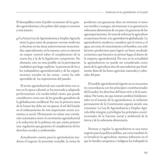 Tendencias de las agroindustrias en Ecuador
                                                                                                          Agroindustria


El desequilibro entre el poder económico de las gran-    productos con ganancias altas sin interesar si estos
des agroindustrias y los pobres del campo es enorme      son textiles o mangos, sin interesar si se garantiza la
y está intacto.                                          soberanía alimentaria de un país o la ganancia de los
                                                         agroexportaciones. Se trata de reforzar la agricultura
g) La futura Ley de Agroindustria y Empleo Agrícola      ecuatoriana frente a la agroindustria globalizada. La
   tiene la gran tarea de proponer normas modernas       agroindustria moderna considera que la tierra y el
   y efectivas en las áreas anteriormente menciona-      agua, así como el conocimiento y el hombre, son solo
   das, especialmente, en la manera como se ejercerá     factores productivos para lograr un buen resultado
   un mayor control sobre el cumplimiento de la          económico que favorece en primer lugar al dueño de
   nueva ley y la de la legislación competente. No       la empresa agroindustrial. Por eso, en la actualidad
   obstante, esto no será posible sin la participación   la agroindustria no puede ser considerada como
   ciudadana que haga explícita la presencia de las y    parte de la agricultura sino de una industria que ﬁnal-
   los trabajadores agroindustriales y de las organi-    mente dista de las bases agrícolas, naturales y cultu-
   zaciones sociales en las zonas –como ha sido          rales del país.
   aprendido de las experiencias del pasado-.
                                                             El modelo agroindustrial vigente no se encuentra
    El sector agroindustrial, aun cuando tiene sus ra-
                                                         en concordancia con los principios constitucionales
íces en la época colonial, se ha renovado y adaptado
                                                         del Ecuador: los derechos del buen vivir y de la natu-
perfectamente a la modernidad, tanto, que puede
                                                         raleza. Por tanto, sin que existan cambios fundamen-
considerarse como uno de los grandes ganadores de
                                                         tales en el manejo de la agroindustria, la violación
la globalización neoliberal. Por eso, la primera tarea
                                                         permanente de la Constitución seguirá siendo una
de la futura ley debe ser recuperar el rol del Estado
                                                         constante. La Ley de Agroindustria y Empleo Agrí-
en el ordenamiento de este importante sector eco-
                                                         cola debe integrar y privilegiar los principios consti-
nómico y social. Obviamente no existe una correla-
                                                         tucionales de la función social y ambiental de la
ción automática entre el crecimiento agroindustrial
                                                         tierra y de la soberanía alimentaria.
y la reducción de la pobreza sin que exista primero
una regulación que garantice el cumplimiento de los
derechos sociales y ambientales.                             Normar y regular la agroindustria es una tarea
                                                         urgente para la política pública, así como también lo
   Actualmente cuenta para la agroindustria mo-          es fortalecer la agricultura: sistema milenario en el
derna el negocio, la inversión rentable, la venta de     que la familia campesina e indígena ha trabajado la


                                                                                                                  195
 