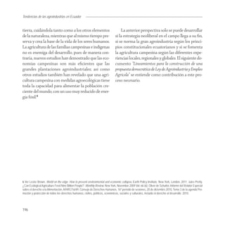 Tendencias de
Agroindustria las agroindustrias en Ecuador


tierra, cuidándola tanto como a los otros elementos                                 La anterior perspectiva solo se puede desarrollar
de la naturaleza, mientras que al mismo tiempo pre-                             si la estrategia neoliberal en el campo llega a su ﬁn,
serva y crea la base de la vida de los seres humanos.                           si se norma la gran agroindustria según los princi-
La agricultura de las familias campesinas e indígenas                           pios constitucionales ecuatorianos y si se fomenta
no es enemiga del desarrollo, pues de manera con-                               la agricultura campesina según las diferentes expe-
traria, nuevos estudios han demostrado que las eco-                             riencias locales, regionales y globales. El siguiente do-
nomías campesinas son más eﬁcientes que las                                     cumento “Lineamientos para la construcción de una
grandes plantaciones agroindustriales; así como                                 propuesta democrática de Ley de Agroindustria y Empleo
otros estudios también han revelado que una agri-                               Agrícola” se entiende como contribución a este pro-
cultura campesina con medidas agroecológicas tiene                              ceso necesario.
toda la capacidad para alimentar la población cre-
ciente del mundo, con un uso muy reducido de ener-
gía fósil.6




6 Ver Lester Brown, World on the edge. How to prevent environmental and economic collapse, Earth Policy Institute, New York, London, 2011; Jules Pretty,
¿Can Ecological Agriculture Feed Nine Billion People?. Monthly Review, New York, November 2009 Vol. 66 (6); Oliver de Schutter, Informe del Relator Especial
sobre el derecho a la Alimentación, A/HRC/16/49, Consejo de Derechos Humanos, 16º período de sesiones, 20 de diciembre 2010, Tema 3 de la agenda Pro-
moción y protección de todos los derechos humanos, civiles, políticos, económicos, sociales y culturales, incluido el derecho al desarrollo. 2010.




196
 