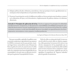 Para los trabajadores el cumplimento de la ley es una alternativa



 e) Adoptar políticas ﬁscales, tributarias, arancelarias y otras que protejan al sector agroalimentario na-
    cional para evitar la dependencia en la provisión alimentaria; y,

 f) Promover la participación social y la deliberación pública en forma paritaria entre hombres y mujeres
    en la elaboración de leyes y en la formulación e implementación de políticas relativas a la soberanía
    alimentaria.

 Artículo 4. Principios de aplicación de la ley.- Esta ley se regirá por los principios de solidaridad,
 autodeterminación, transparencia, no discriminación, sustentabilidad, sostenibilidad, participación, prio-
 ridad del abastecimiento nacional, equidad de género en el acceso a los factores de la producción, equidad
 e inclusión económica y social, interculturalidad, eﬁciencia e inocuidad, con especial atención a los micro-
 empresarios, microempresa o micro, pequeña y mediana producción.

                                                           Ley Orgánica del Régimen de la Soberanía Alimentaria, Mayo 2009


    Para que sea posible y aplicable el equilibrio entre         Dicha ley debe ser planteada desde la interven-
economías campesinas y agroindustria que propone             ción de todos los actores, debe ser objetiva, pragmá-
la LORSA es necesaria una ley que permita, en pri-           tica, debe garantizar la tenencia de la tierra y una
mer lugar, frenar monocultivos como el banano, las           efectiva expropiación de las propiedades que no
ﬂores, la palma de aceite y la caña de azúcar. Se debe       cumplen con la función social. Esta ley debe también
revertir la reconcentración de la tierra para devol-         poner la tierra al alcance de los compañeros campe-
verla a los campesinos que fueron desplazados de sus         sinos que aun no la poseen, vigilando que esto no
comunidades y a los que viven en ellas pero sin el tí-       signiﬁque el surgimiento de “negocios redondos”
tulo que les garantice la propiedad de la tierra.            para los grandes terratenientes.




                                                                                                                              19
 