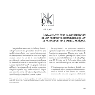 SI PAE

                                                                LINEAMIENTOS PARA LA CONSTRUCCIÓN
                                                              DE UNA PROPUESTA DEMOCRÁTICA DE LEY
                                                               DE AGROINDUSTRIA Y EMPLEO AGRÍCOLA


     La agroindustria es una actividad muy dinámica                            Paradójicamente, las economías campesinas,
del agro ecuatoriano, generadora de divisas pero                            según el concepto de la soberanía alimentaria de la
también de conﬂictos en el campo. Las agroindus-                            Constitución ecuatoriana, deberían ser el centro de
trias tienen tanto impacto en las esferas de la pro-                        atención de la política agraria pública y del nuevo
ducción como en las de la comercialización,                                 modelo de desarrollo. El Articulo 17 de la Ley Orgá-
especialmente en las economías campesinas, las cua-                         nica del Régimen de la Soberanía Alimentaria
les, en muchos casos, están condicionadas por las di-                       (LORSA), aprobada en mayo del año 2009 establece:
námicas agroindustriales.1 Sin apoyo y protección
del Estado, las miles y miles de familias campesinas,                            El Estado garantizará una planiﬁcación detallada y par-
marginadas por la “larga noche neoliberal”, no pue-                              ticipativa del la política agraria y del ordenamiento terri-
den competir con las estructuras oligopólicas de las                             torial de acuerdo al Plan Nacional de Desarrollo,
agroindustrias nacionales e internacionales.                                     preservando las economías campesinas, estableciendo

1 Vale la pena mencionar que el sistema productivo del modelo agroindustrial, sus efectos en los ecosistemas, en la salud de los consumidores, en las
poblaciones vecinas y en el patrono de consumo amenazan a mucho más sectores que a las economías campesinas, las cuales siguen siendo aún las
primeras afectadas.



                                                                                                                                                199
 