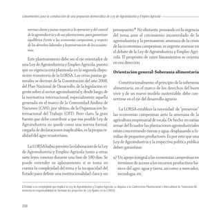 Lineamientos
Agroindustria para la construcción de una propuesta democrática de Ley de Agroindustria y Empleo Agrícola


      normas claras y justas respecto a la operación y del control              presupuesto.2 No obstante, pensando en la urgencia
      de la agroindustria y de sus plantaciones, para garantizar                del tema ante el crecimiento incontrolado de la
      equilibrios frente a las economías campesinas, y respeto                  agroindustria y la permanente amenaza de la crisis
      de los derechos laborales y la preservación de los ecosiste-              de las economías campesinas, es urgente avanzar en
      mas.                                                                      el debate de la Ley de Agroindustria y Empleo Agrí-
    Este planteamiento debe ser el eje orientador de                            cola. El propósito de estos lineamientos se orienta
una Ley de Agroindustria y Empleo Agrícola, puesto                              en esa dirección.
que su vigencia está planteada en la segunda dispo-                             Orientación general: Soberanía alimentaria
sición transitoria de la LORSA. Las otras pautas ge-
nerales se derivan de la Constitución del año 2008,                                Constitucionalmente, el principio de la soberanía
del Plan Nacional de Desarrollo, de la legislación vi-                          alimentaria, en el marco de los derechos del buen
gente sobre el sector agroindustrial y, desde luego, de                         vivir y de un nuevo modelo sustentable, debe con-
la normativa internacional, especialmente aquella                               vertirse en el eje del desarrollo agrario.
generada en el marco de la Comunidad Andina de
Naciones (CAN); por último, de la Organización In-                                  La LORSA establece la necesidad de “preservar”
ternacional del Trabajo (OIT). Pero claro, la gran                              las economías campesinas ante la amenaza de la
fuente que debe contribuir a que esa posible Ley de                             agricultura empresarial de escala. De hecho, en varias
Agroindustria no quede como una norma formal,                                   zonas del Ecuador las plantaciones agroindustriales
cargada de declaraciones inaplicables, es la propia re-                         están concentrando tierras y agua, desplazando a fa-
alidad del agro ecuatoriano.                                                    milias de pequeños productores. Es por esto que una
                                                                                Ley de Agroindustria y la respectiva política pública
    La LORSA había previsto la elaboración de la Ley                            deben garantizar:
de Agroindustria y Empleo Agrícola junto a otras
siete leyes conexas durante una fase de 180 días. Se                            a) Un apoyo integral a las economías campesinas en
puede entender su aplazamiento si se toma en                                       términos de acceso a los recursos productivos bá-
cuenta la complejidad del tema y la incapacidad del                                sicos del agro: agua y tierra, así como a mercados,
Estado para deﬁnir una institucionalidad clara y un                                tecnología, etc.

2 Debido a la complejidad que implica la Ley de Agroindustria y Empleo Agrícola se dispuso a la Conferencia Plurinacional e Intercultural de Soberanía Ali-
mentaria la responsabilidad de formular los proyectos de Ley fijados en la LORSA.




200
 