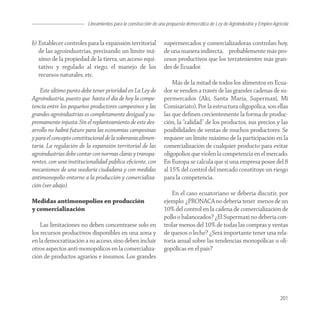 Lineamientos para la construcción de una propuesta democrática de Ley de Agroindustria y Empleo Agrícola
                                                                                                                    Agroindustria


b) Establecer controles para la expansión territorial           supermercados y comercializadoras controlan hoy,
   de las agroindustrias, precisando un límite má-              de una manera indirecta, probablemente más pro-
   ximo de la propiedad de la tierra, un acceso equi-           cesos productivos que los terratenientes más gran-
   tativo y regulado al riego, el manejo de los                 des de Ecuador.
   recursos naturales, etc.
                                                                    Más de la mitad de todos los alimentos en Ecua-
    Este último punto debe tener prioridad en La Ley de         dor se venden a través de las grandes cadenas de su-
Agroindustria, puesto que hasta el día de hoy la compe-         permercados (Akí, Santa María, Supermaxi, Mi
tencia entre los pequeños productores campesinos y las          Comisariato). Por la estructura oligopólica, son ellas
grandes agroindustrias es completamente desigual y su-          las que deﬁnen crecientemente la forma de produc-
premamente injusta. Sin el replanteamiento de este des-         ción, la “calidad” de los productos, sus precios y las
arrollo no habrá futuro para las economías campesinas           posibilidades de ventas de muchos productores. Se
y para el concepto constitucional de la soberanía alimen-       requiere un límite máximo de la participación en la
taria. La regulación de la expansión territorial de las         comercialización de cualquier producto para evitar
agroindustrias debe contar con normas claras y transpa-         oligopolios que violen la competencia en el mercado.
rentes, con una institucionalidad pública eﬁciente, con         En Europa se calcula que si una empresa posee del 8
mecanismos de una veeduría ciudadana y con medidas              al 15% del control del mercado constituye un riesgo
antimonopolio entorno a la producción y comercializa-           para la competencia.
ción (ver abajo).
                                                                   En el caso ecuatoriano se debería discutir, por
Medidas antimonopolios en producción                            ejemplo: ¿PRONACA no debería tener menos de un
y comercialización                                              10% del control en la cadena de comercialización de
                                                                pollo o balanceados? ¿El Supermaxi no debería con-
    Las limitaciones no deben concentrarse solo en              trolar menos del 10% de todas las compras y ventas
los recursos productivos disponibles en una zona y              de quesos o leche? ¿Será importante tener una rela-
en la democratización a su acceso, sino deben incluir           toría anual sobre las tendencias monopólicas u oli-
otros aspectos anti-monopólicos en la comercializa-             gopólicas en el país?
ción de productos agrarios e insumos. Los grandes




                                                                                                                            201
 