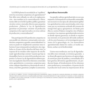 Lineamientos
Agroindustria para la construcción de una propuesta democrática de Ley de Agroindustria y Empleo Agrícola


    La LORSA plantea la necesidad de un “equilibrio”                              Agricultura Sustentable
entre las economías campesinas y la agroindustria.3
Éste debe estar reﬂejado, no solo en la reglamenta-                                   Las grandes cadenas agroindustriales no son una
ción, sino también en la comercialización. Obvia-                                 respuesta a la búsqueda de un desarrollo sustentable,
mente, debe ser el rol de la política pública: garantizar                         tan necesario en esta época de calentamiento global.
circuitos cortos y mercados directos para pequeños                                Las agroindustrias están caracterizadas, entre otras
productores. ¿Debería la Ley de Agroindustria                                     cosas, por un crecimiento acelerado del consumo de
garantizar un porcentaje -creciente- de producción                                energía fósil, agua y agroquímicos, sin límite; para
campesina en los supermercados y en otras cadenas                                 ellas no cuenta el balance energético sino el balance
de producción y comercialización?                                                 económico. Las empresas agroindustriales invierten
                                                                                  en donde esperan ganancias, no donde se requiere
    Esta participación de la producción campesina no                              una inversión en la protección del medio ambiente
será posible sin relaciones contractuales entre pro-                              y de los seres humanos o en la investigación para el
ductores campesinos y grandes comercializadores. La                               avance de la agroecología, etc. Los monocultivos
meta no puede ser simplemente aumentar estas re-                                  agroindustriales dañan los suelos y el medio am-
laciones, lo que está pasando actualmente, sino regu-                             biente, acaban con la biodiversidad.
larlas en el marco de los derechos del buen vivir. La
mayoría de los estudios sobre impactos de esta lla-                                   Contra estas tendencias, una Ley de Agroindus-
mada “agricultura bajo contrato” muestra que hay un                               tria debe estar orientada, en términos generales, a
desequilibro fuerte en contra de los productores cam-                             un desarrollo agrario que favorezca a la agroecología,
pesinos. La futura Ley de Agroindustria debería pro-                              al control por parte de pueblos y comunidades de la
veer una regulación clara de las relaciones comerciales                           base genética del sistema agroalimentario, a la pro-
entre agroindustria y economías campesinas para                                   ducción limpia, al fortalecimiento de las relaciones
evitar cualquier dependencia y desventaja de estas úl-                            entre productores y consumidores, a la protección de
timas, y más bien, garantizar y ampliar su autonomía.                             la producción local contra las importaciones de las


3 La idea de un “equilibrio”, en teoría, es bastante positiva para la agroindustria. Según el concepto de la soberanía alimentaria, las economías campesinas
deberían recibir una clara preferencia en la política pública para llegar a una posición dominante en el agro ecuatoriano. En la práctica, se debe constatar que
un “equilibrio” sería un avance remarcable, si se tiene en cuenta que en este momento las economías campesinas están completamente subordinadas a los
grandes actores agroindustriales.




202
 