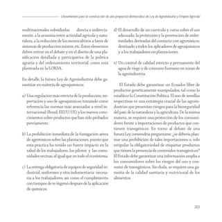 Lineamientos para la construcción de una propuesta democrática de Ley de Agroindustria y Empleo Agrícola


multinacionales subsidiadas directa o indirecta-               d) El desarrollo de un currículo y curso sobre el uso
mente, a la armonía entre actividad agrícola y natu-              adecuado, la protección y la prevención de enfer-
raleza, a la reducción de los monocultivos a favor de             medades derivadas del contacto con agrotóxicos;
sistemas de producción mixtos, etc. Estos elementos               destinado a todos los aplicadores de agroquímicos
deben entrar en el debate y en el diseño de una pla-              y a los trabajadores en plantaciones.
niﬁcación detallada y participativa de la política
agraria y del ordenamiento territorial, como está              e) Un control de calidad estricto y permanente del
planteada en la LORSA.                                            agua de riego y de consumo humano en zonas de
                                                                  la agroindustria.
En detalle, la futura Ley de Agroindustria debe ga-
rantizar en materia de agroquímicos:                               El Estado debe garantizar un Ecuador libre de
                                                               productos genéticamente manipulados, tal como lo
a) Una regulación más estricta de la producción, im-           establece la Constitución Política. El uso de semillas
   portación y uso de agroquímicos; tomando como               respectivas es una estrategia crucial de las agroin-
   referencia las normas más avanzadas a nivel in-             dustrias que presentan riesgos para la bioseguridad
   ternacional (Brasil, EEUU, UE) y los nuevos cono-           del país, de la naturaleza y la agricultura. De la misma
   cimientos sobre productos que han sido probados             manera, se requiere una protección de los consumi-
   previamente.                                                dores frente a importaciones de productos que con-
                                                               tienen transgénicos. En torno al debate de una
b) La prohibición inmediata de la fumigación aérea             futura Ley convendría preguntarse: ¿se debería plan-
   de agrotóxicos sobre las plantaciones, puesto que           tear una prohibición de tales importaciones o, solo
   esta práctica ha tenido un fuerte impacto en la             estipular la obligatoriedad de etiquetar productos
   salud de los trabajadores, los pilotos y las comu-          que tienen la presencia de contenidos transgénicos?
   nidades vecinas, al igual que en todo el ecosistema.        El Estado debe garantizar una información amplia a
                                                               los consumidores sobre los riesgos del uso y con-
c) La entrega obligatoria de equipos de seguridad in-          sumo de transgénicos. Sin duda, se requiere una ga-
   dustrial, uniformes y otra indumentaria necesa-             rantía de la calidad sanitaria y nutricional de los
   ria a los trabajadores, así como el cumplimiento            alimentos.
   con tiempos de re-ingreso después de la aplicación
   de químicos.


                                                                                                                            203
 