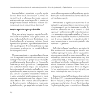 Lineamientos para la construcción de una propuesta democrática de Ley de Agroindustria y Empleo Agrícola


   Por otro lado, si convenimos en que las agroin-                  tratos colectivos por ramas de la producción agroin-
dustrias deben estar alineadas con la política del                  dustrial, los cuales deben incluir aspectos adicionales
buen vivir y de la soberanía alimentaria ¿acaso no                  a la legislación vigente.
será necesario que se deba prohibir la producción
de agrocombustibles en donde ésta entra en clara                       Obviamente, la organización autónoma de los
competencia con la producción de alimentos?                         trabajadores agroindustriales es también pre-condi-
                                                                    ción para su participación eﬁciente en todos los de-
Empleo agrícola digno y saludable                                   bates que tienen que ver con el tema de la salud,
                                                                    seguridad y ambiente saludable en las plantaciones
    Un actor crucial en los procesos agroindustriales               –tan necesario y tan ignorado hasta hoy-. ¿Cómo en-
son los/las trabajadores en las plantaciones, un                    tenderá un trabajador las medidas de prevención en
grupo tradicional y fuertemente discriminado en sus                 caso de uso de plaguicidas si no puede discutir el
derechos laborales y humanos. La futura Ley de                      tema con sus colegas ni presentar inquietudes a los
Agroindustria y Empleo Agrícola debe fortalecer el                  técnicos o a la gerencia?
rol y la participación de los trabajadores y sus orga-
nizaciones en la orientación y el manejo de la pro-                     La legislación laboral para el sector agroindustrial
ducción agroindustrial.                                             debe modernizarse, debe incorporar medidas para
                                                                    cualiﬁcar y proteger la fuerza laboral. Cualquier tra-
    Un paso prioritario es garantizar la conforma-                  bajo que por su naturaleza no sea temporal debe ser
ción de organizaciones sindicales autónomas por                     realizado por personal con contratos directos y ﬁjos.
rama agroindustrial, por ejemplo con los trabajado-                 La aﬁliación al IESS, la entrega de una copia del con-
res del banano, caña, ﬂores, palma, etc. Este derecho               trato laboral a todos los trabajadores y el cumpli-
desde siempre ha sido garantizado a los empresarios                 miento estricto de la semana laboral de 40 horas
pero hasta ahora ha sido negado a los trabajadores.                 -con el pago de las horas extras- deben ser obligato-
La conformación de sindicatos uniﬁcados por ramas                   rio. Los asuntos de género y no-discriminación por
agroindustriales puede representar un primer paso                   sexo o etnia requieren atención especial.
para acercarse al equilibrio entre capital y trabajo en
el sector agroindustrial, además puede ser el meca-                    Los convenios de la Organización Internacional
nismo de participación más fácil a lograr. En esta                  de Trabajo (OIT) y las normas de la Comunidad An-
labor, el Estado debe tener un rol activo que facilite              dina de Naciones (CAN) dan una muy buena orien-
las discusiones entre trabajadores y empresarios                    tación para que la futura Ley de Agroindustria y
agroindustriales y que apoye la formulación de con-                 Empleo Agrícola garantice condiciones laborales


204
 