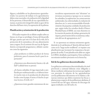 Lineamientos para la construcción de una propuesta democrática de Ley de Agroindustria y Empleo Agrícola


dignas y saludables en las plantaciones agroindus-                    nocultivos supuestamente más “eﬁcientes” en
triales. Los puestos de trabajo en la agroindustria                   términos económicos (porque no se cuentan
deben estar asociados a la realización de la dignidad                 los subsidios, la explotación, las consecuencias
de las personas, el desarrollo de sus capacidades hu-                 ambientales, las enfermedades, la violación de
manas, su protección integral de salud, su goce de los                derechos, etc.) o, sería recomendable el fortale-
derechos del buen vivir y la superación de la pobreza.                cimiento de pequeñas unidades de producción
                                                                      que, según todos los estudios desde el Banco
Planiﬁcación y orientación de la producción                           Mundial hasta el SIPAE, son más eﬁcientes en
                                                                      la creación de puestos de trabajo, generación de
    El Ecuador requiere de un debate amplio sobre su
                                                                      riqueza, preservación de los ecosistemas, reduc-
futuro, en el que se privilegie el tema del desarrollo
                                                                      ción del uso de agroquímicos, etc.?
del agro, puesto que este es la base de la vida, de la
protección de la naturaleza y de una alimentación                  Si no queremos un sistema netamente agroin-
sana y segura. En el contexto de una Ley de Agroin-            dustrial, en el cual domina el “derecho del más fuerte”
dustria corresponde preguntarse y debatir cuestio-             como en la “larga noche neoliberal”, se requiere una
nes como las siguientes:                                       planiﬁcación que incorpore las respuestas a las pre-
                                                               guntas de arriba. Y esta planiﬁcación debe ser, según
   - ¿Qué productos se deben producir de forma
                                                               la LORSA, detallada y participativa. Estos atributos
     preferente, para el consumo local o para la ex-
                                                               necesitarán también precisarse en la futura ley.
     portación?
                                                               Rol de los gobiernos descentralizados
   - ¿Queremos una alimentación barata o de cali-
     dad? (calidad tiene su precio).                           Los gobiernos autónomos descentralizados de nivel
                                                               provincial y cantonal deberán estar obligados a
   - ¿Es bueno subsidiar el trigo importado y pro-             dictar, mediante ordenanzas, las normas que regulen
     ducido por multinacionales o, se debería inver-           con precisión la relación de las agroindustrias
     tir mucho más en la producción de alimentos               con las poblaciones del entorno en lo relativo a: dis-
     locales como la papa, el arroz, el chocho, la qui-        tancias mínimas que deben mantener las ﬁncas o
     nua, la yuca, el verde, etc.?                             plantaciones respecto de las poblaciones aledañas, el
                                                               control del uso del agua, sistemas de descargas de
   - ¿Queremos tener grandes extensiones de mo-                aguas residuales, uso del suelo, etc.


                                                                                                                            205
 