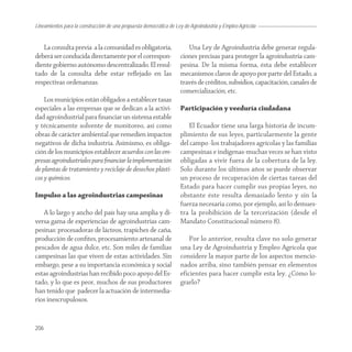 Lineamientos para la construcción de una propuesta democrática de Ley de Agroindustria y Empleo Agrícola


   La consulta previa a la comunidad es obligatoria,                   Una Ley de Agroindustria debe generar regula-
deberá ser conducida directamente por el correspon-                 ciones precisas para proteger la agroindustria cam-
diente gobierno autónomo descentralizado. El resul-                 pesina. De la misma forma, ésta debe establecer
tado de la consulta debe estar reﬂejado en las                      mecanismos claros de apoyo por parte del Estado, a
respectivas ordenanzas.                                             través de créditos, subsidios, capacitación, canales de
                                                                    comercialización, etc.
    Los municipios están obligados a establecer tasas
especiales a las empresas que se dedican a la activi-               Participación y veeduría ciudadana
dad agroindustrial para ﬁnanciar un sistema estable
y técnicamente solvente de monitoreo, así como                          El Ecuador tiene una larga historia de incum-
obras de carácter ambiental que remedien impactos                   plimiento de sus leyes, particularmente la gente
negativos de dicha industria. Asimismo, es obliga-                  del campo -los trabajadores agrícolas y las familias
ción de los municipios establecer acuerdos con las em-              campesinas e indígenas-muchas veces se han visto
presas agroindustriales para ﬁnanciar la implementación             obligadas a vivir fuera de la cobertura de la ley.
de plantas de tratamiento y reciclaje de desechos plásti-           Solo durante los últimos años se puede observar
cos y químicos.                                                     un proceso de recuperación de ciertas tareas del
                                                                    Estado para hacer cumplir sus propias leyes, no
Impulso a las agroindustrias campesinas                             obstante éste resulta demasiado lento y sin la
                                                                    fuerza necesaria como, por ejemplo, así lo demues-
   A lo largo y ancho del país hay una amplia y di-                 tra la prohibición de la tercerización (desde el
versa gama de experiencias de agroindustrias cam-                   Mandato Constitucional número 8).
pesinas: procesadoras de lácteos, trapiches de caña,
producción de conﬁtes, procesamiento artesanal de                       Por lo anterior, resulta clave no solo generar
pescados de agua dulce, etc. Son miles de familias                  una Ley de Agroindustria y Empleo Agrícola que
campesinas las que viven de estas actividades. Sin                  considere la mayor parte de los aspectos mencio-
embargo, pese a su importancia económica y social                   nados arriba, sino también pensar en elementos
estas agroindustrias han recibido poco apoyo del Es-                eficientes para hacer cumplir esta ley. ¿Cómo lo-
tado, y lo que es peor, muchos de sus productores                   grarlo?
han tenido que padecer la actuación de intermedia-
rios inescrupulosos.


206
 