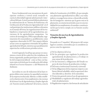 Lineamientos para la construcción de una propuesta democrática de Ley de Agroindustria y Empleo Agrícola


    Parece fundamental crear mecanismos de parti-              deﬁne la Constitución y la LORSA. ¿Si, por ejemplo,
cipación: veeduría y control social, tomando en                una plantación agroindustrial no aﬁlia a sus traba-
cuenta la diversidad regional, plurinacional e inter-          jadores o no paga horas extras o, desarrolla activida-
cultural del país. A nivel nacional debería plantearse         des de fumigación mientras que la gente está en la
la conformación de un “Sistema de Evaluación y de              plantación, no estaría incurriendo acaso en una mo-
Certiﬁcación de la Producción Agroindustrial”, en el           dalidad de incumplimiento al mandato constitucio-
cual participen las instituciones públicas relevantes          nal de que la tierra cumpla con su función social y
en el manejo del tema, las organizaciones de los tra-          ambiental?
bajadores y empresarios de las agroindustrias, aso-
ciaciones de las agroindustrias campesinas, los                Temarios de una Ley de Agroindustria
centros de investigación, ONGs especializadas, orga-           y Empleo Agrícola
nizaciones de consumidores y, posiblemente, como
organismo observador la OIT. Este espacio debería
                                                               Pensando en el “esqueleto” del proyecto del cuerpo
actuar como un organismo orientador de la política
                                                               legal en cuestión, convendría que se consideren as-
agroindustrial del país, mientras que paralelamente
                                                               pectos como los siguientes:
supervisa las certiﬁcaciones privadas activas.

    A nivel regional y local hay que pensar en meca-           a) De los objetivos de la Ley.
nismos a través de los cuales los y las ciudadanas, de         b) De los principios que regularán la producción
forma organizada, puedan participar en los contro-                agroindustrial, de plantaciones y, el trabajo en
les de la inspectoría laboral -como se hizo con bas-              esas ramas de la producción.
tante éxito en la lucha por la erradicación del trabajo        c) De las funciones y obligaciones del Estado res-
infantil en el sector bananero- o del Ministerio de               pecto de éstas formas de producción y trabajo.
Ambiente.                                                      d) Del marco institucional (nacional y cantonal).
                                                               e) De las obligaciones de las empresas respecto a am-
    Las multas en caso de violaciones de las leyes vi-            biente laboral saludable, salud ocupacional, dere-
gentes deben estar sujetas a la capacidad económica               chos laborales y, derechos de la naturaleza.
de la empresa involucrada. Además, se debe estable-            f) Protección general contra el uso de agroquímicos.
cer la relación entre el incumplimiento a las normas           g) Modalidades y regulación del trabajo agroindus-
de la futura Ley de Agroindustria y Empleo Agrícola               trial y de plantaciones.
y la “función social y ambiental” de la tierra, como la        h) Regulaciones respecto a las formas de articulación


                                                                                                                            207
 