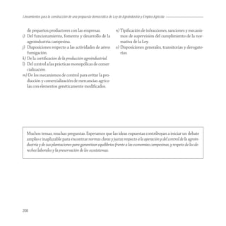 Lineamientos para la construcción de una propuesta democrática de Ley de Agroindustria y Empleo Agrícola


   de pequeños productores con las empresas.                        n) Tipiﬁcación de infracciones, sanciones y mecanis-
i) Del funcionamiento, fomento y desarrollo de la                      mos de supervisión del cumplimiento de la nor-
   agroindustria campesina.                                            mativa de la Ley.
j) Disposiciones respecto a las actividades de aéreo                o) Disposiciones generales, transitorias y derogato-
   fumigación.                                                         rias.
k) De la certiﬁcación de la producción agroindustrial.
l) Del control a las prácticas monopólicas de comer-
   cialización.
m) De los mecanismos de control para evitar la pro-
   ducción y comercialización de mercancías agríco-
   las con elementos genéticamente modiﬁcados.




   Muchos temas, muchas preguntas. Esperamos que las ideas expuestas contribuyan a iniciar un debate
   amplio e inaplazable para encontrar normas claras y justas respecto a la operación y del control de la agroin-
   dustria y de sus plantaciones para garantizar equilibrios frente a las economías campesinas, y respeto de los de-
   rechos laborales y la preservación de los ecosistemas.




208
 