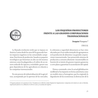 LOS PEQUEÑOS PRODUCTORES
                                                               FRENTE A LAS GRANDES CORPORACIONES
                                                                                  TRANSNACIONALES

                                                                                                                    Joaquín Vázquez 1

                                                                                                                                     UROCAL

    La llamada revolución verde que se impuso en                           la soberanía y seguridad alimentaria se han visto
América Latina desde los años 60 ha generado fuer-                         afectadas por el uso indiscriminado de agroquímicos
tes impactos negativos en las comunidades campe-                           en la producción de alimentos. Las grandes corpora-
sinas. Esta forma de producción basada en paquetes                         ciones transnacionales han promovido sistemas de
tecnológicos que fomentan un alto uso de insumos                           producción y consumo altamente insustentables en
externos como los plaguicidas y el cultivo de un nú-                       función de su interés de generar mayores ganancias
mero reducido de especies y variedades, generó una                         a corto plazo y garantizar la acumulación del capital.
gran dependencia de los agricultores en relación a
las compañías transnacionales.                                                Hemos constatado, cómo la actual globalización
                                                                           neoliberal se ha impuesto en forma autoritaria como
   En este proceso de industrialización de la agricul-                     un modelo único y homogéneo, que ha originado la
tura, acompañado por la apertura de los mercados,                          degradación de los ecosistemas, la destrucción de la


1 Pequeño productor en la provincia El Oro. Presidente de la UROCAL (Unión Regional de Organizaciones Campesinas del Litoral) con sede en Machala,
organización pionera en su afiliación al Comercio Justo y a la producción orgánica.



                                                                                                                                               21
 