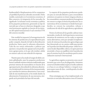 Los pequeños productores frente a las grandes corporaciones transnacionales


biodiversidad, el desplazamiento de los campesinos                      La mayoría de los pequeños productores produ-
y la pérdida de prácticas culturales ancestrales. Dicho             cen para un mercado distante y para consumidores
modelo, sustentado en el crecimiento económico, el                  anónimos con quienes no tienen ninguna relación, y
libre comercio y la integración de los mercados, ha                 los consumidores consumen productos homogéneos
signiﬁcado la exclusión social, económica y política                sin conocer su origen, la forma de producción, las ca-
de los pequeños productores, generando un tipo de                   racterísticas de los ecosistemas en donde fueron pro-
mercado que se basa en relaciones desiguales y que                  ducidos, no conocen las costumbres, culturas o
está fuertemente regulado en función de los intere-                 condiciones de vida de los agricultores y agricultoras.
ses del capital transnacional, el cual controla el 75%
del comercio mundial.                                                   Frente a la ofensiva de las grandes cadenas trans-
                                                                    nacionales, resulta de vital importancia mencionar
    Este modelo ha impuesto la homogenización de                    iniciativas de resistencia con las cuales se expresan
los sistemas de producción y la especialización para                varias alternativas, como por ejemplo, la implemen-
poder competir, dejando de lado la diversiﬁcación                   tación de sistemas de producción agroecológica que
productiva, básica para la soberanía alimentaria.                   han demostrado ser un camino viable para promo-
Cada día nos vemos enfrentados a políticas que                      ver la producción diversiﬁcada porque utiliza los re-
apuntan a una producción agropecuaria sin produc-                   cursos locales disponibles, valora y recupera prácticas
tores agropecuarios, en la que sólo tendrán cabida                  ancestrales y busca un equilibrio entre la producción
un número cada vez más reducido de empresas.                        para el consumo local y los excedentes para la comer-
                                                                    cialización nacional e internacional.
    Nuestro país no ha estado al margen de dicho con-
texto globalizador, pues los pequeños productores                      La agricultura orgánica se presenta como una al-
hemos cambiado nuestros sistemas tradicionales para                 ternativa que evita el uso de plaguicidas. Asimismo,
priorizar sistemas de monocultivos en función de la                 conserva la biodiversidad, respeta el medio ambiente
agroexportación, descuidando la soberanía alimenta-                 y se basa en un enfoque holístico e integral, incor-
ria y fortaleciendo los intereses de las transnacionales            pora mayor mano de obra, contribuyendo a la sobe-
que controlan los sistemas alimentarios. Como resul-                ranía alimentaria.
tado de esta transformación, se ha venido dando a la
alimentación el tratamiento de una mercancía, otor-                    Otras estrategias que se han implementado es la
gando así la prioridad a las leyes del mercado.                     inserción en mercados alternativos como el Comercio


22
 