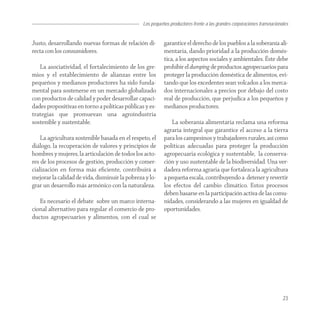 Los pequeños productores frente a las grandes corporaciones transnacionales


Justo, desarrollando nuevas formas de relación di-        garantice el derecho de los pueblos a la soberanía ali-
recta con los consumidores.                               mentaria, dando prioridad a la producción domés-
                                                          tica, a los aspectos sociales y ambientales. Éste debe
   La asociatividad, el fortalecimiento de los gre-       prohibir el dumping de productos agropecuarios para
mios y el establecimiento de alianzas entre los           proteger la producción doméstica de alimentos, evi-
pequeños y medianos productores ha sido funda-            tando que los excedentes sean volcados a los merca-
mental para sostenerse en un mercado globalizado          dos internacionales a precios por debajo del costo
con productos de calidad y poder desarrollar capaci-      real de producción, que perjudica a los pequeños y
dades propositivas en torno a políticas públicas y es-    medianos productores.
trategias que promuevan una agroindustria
sostenible y sustentable.                                    La soberanía alimentaria reclama una reforma
                                                          agraria integral que garantice el acceso a la tierra
    La agricultura sostenible basada en el respeto, el    para los campesinos y trabajadores rurales, así como
diálogo, la recuperación de valores y principios de       políticas adecuadas para proteger la producción
hombres y mujeres, la articulación de todos los acto-     agropecuaria ecológica y sustentable, la conserva-
res de los procesos de gestión, producción y comer-       ción y uso sustentable de la biodiversidad. Una ver-
cialización en forma más eﬁciente, contribuirá a          dadera reforma agraria que fortalezca la agricultura
mejorar la calidad de vida, disminuir la pobreza y lo-    a pequeña escala, contribuyendo a detener y revertir
grar un desarrollo más armónico con la naturaleza.        los efectos del cambio climático. Estos procesos
                                                          deben basarse en la participación activa de las comu-
   Es necesario el debate sobre un marco interna-         nidades, considerando a las mujeres en igualdad de
cional alternativo para regular el comercio de pro-       oportunidades.
ductos agropecuarios y alimentos, con el cual se




                                                                                                                        23
 