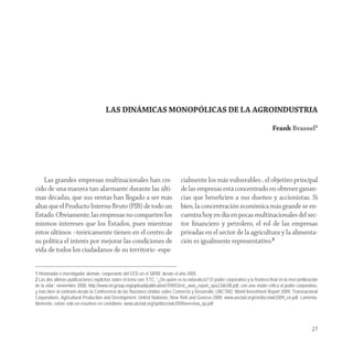LAS DINÁMICAS MONOPÓLICAS DE LA AGROINDUSTRIA

                                                                                                                                     Frank Brassel1




    Las grandes empresas multinacionales han cre-                                cialmente los más vulnerables-, el objetivo principal
cido de una manera tan alarmante durante las últi-                               de las empresas está concentrado en obtener ganan-
mas décadas, que sus ventas han llegado a ser más                                cias que beneﬁcien a sus dueños y accionistas. Si
altas que el Producto Interno Bruto (PIB) de todo un                             bien, la concentración económica más grande se en-
Estado. Obviamente, las empresas no comparten los                                cuentra hoy en día en pocas multinacionales del sec-
mismos intereses que los Estados, pues mientras                                  tor ﬁnanciero y petrolero, el rol de las empresas
éstos últimos –teóricamente tienen en el centro de                               privadas en el sector de la agricultura y la alimenta-
su política el interés por mejorar las condiciones de                            ción es igualmente representativo.2
vida de todos los ciudadanos de su territorio -espe-


1 Historiador e investigador alemán, cooperante del EED en el SIPAE desde el año 2005.
2 Las dos últimas publicaciones explicitas sobre el tema son: ETC, “¿De quién es la naturaleza? El poder corporativo y la frontera final en la mercantilización
de la vida”, noviembre 2008, http://www.etcgroup.org/upload/publication/709/03/etc_won_report_spa23dic08.pdf, con una visión critica al poder corporativo,
y más bien al contrario desde la Conferencia de las Naciones Unidas sobre Comercio y Desarrollo, UNCTAD: World Investment Report 2009, Transnacional
Corporations, Agricultural Production and Development, United Nationas, New York and Geneva 2009, www.unctad.org/en/docs/wir2009_en.pdf. Lamenta-
blemente, existe solo un resumen en castellano: www.unctad.org/sp/docs/wir2009overview_sp.pdf.




                                                                                                                                                           27
 