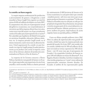 Las dinámicas monopólicas de la agroindustria


La comida: un buen negocio                                                    de, mínimamente, 8 400 hectáreas de banano en la
    La mayor empresa multinacional de producción                              Costa ecuatoriana; lo cual quiere decir que controla
y procesamiento de granos y oleaginosas a nivel                               -estadísticamente- mil veces más tierra que un pe-
mundial se llama Cargill. Ésta registró un nivel de                           queño productor bananero ecuatoriano.5 Se dice que
ventas de 88 mil millones de dólares en el año 2007.                          Noboa es el hombre más rico del país, no sólo por ser
Si comparamos esta cifra con el presupuesto actual                            propietario de grandes ﬁncas bananeras, sino porque
del gobierno ecuatoriano, nos sorprenderíamos al                              controla una gran parte de la comercialización y ex-
encontrar que dicha empresa obtuvo hace tres años,                            portación del banano. Además, pertenecen a su im-
cuatro veces más del monto con el que actualmente                             perio: molinos de granos, importadoras de aceite
cuenta el Ecuador para el presupuesto de su nación.3                          vegetal y hasta un partido político, el PRIAN.
Por cada dólar que el gobierno de Rafael Correa gasta
en carreteras, hospitales, educación, defensa, minis-                             Como un último ejemplo podemos citar a Wal-
tros, etc. la empresa privada Cargill vende, en el                            Mart, la cadena de supermercados más grande del
mismo momento, cuatro veces más en alimentos bá-                              mundo y desde hace poco la empresa privada más
sicos. Usted seguramente ha comido un pan hor-                                grande del mundo. En el año 2007, ésta vendió sólo
neado con trigo de Cargill, porque Ecuador práctica-                          en comida y bebida más de 180 mil millones de dó-
mente ya no produce este cereal, lo importa, entre                            lares (en total sus ventas superaron los 390 mil mi-
otros, de las extensas planicies de producción auto-                          llones –casi 20 veces más que el presupuesto de
matizada en el Norte o el Sur de América. 4                                   Ecuador-). Su competidor Carrefour, de Francia, su-
                                                                              peró 100 mil millones en ventas de alimentos6. A su
   La mayoría de los lectores conocerá a Álvaro                               llegada a Brasil y Colombia, Carrefour remplazó mu-
Noboa, el productor más grande de banano en Ecua-                             chas tiendas pequeñas y se “comió” otras cadenas de
dor, el país exportador más importante de esta fruta                          supermercados existentes durante décadas. En
amarilla a nivel mundial. Noboa es dueño personal                             Ecuador, el ámbito de los supermercados queda

3 Esperado que suba hasta los 21.28 mil millones de dólares en 2010, ver: http://laalharaca.com/2009/11/11/ecuador-presupuesto-2010-de-21-28-mil-
millones/
4 ETC, “¿De quién es la naturaleza?..., 43.
5 El 71% de los bananeros son pequeños productores, donde las fincas no llegan a 20 hectáreas, y representan solamente el 23% de la superficie sembrada,
ver: www.sipae.com/pdf/alerta_agraria_14.pdf, Sobre las plantaciones de Noboa, ver: Registro Bananero, Unidad de Banano, MAGAP, 2007.
6 El 71% de los bananeros son pequeños productores, donde las fincas no llegan a 20 hectáreas, y representan solamente el 23% de la superficie sembrada,
ver: www.sipae.com/pdf/alerta_agraria_14.pdf, Sobre las plantaciones de Noboa, ver: Registro Bananero, Unidad de Banano, MAGAP, 2007.




28
 