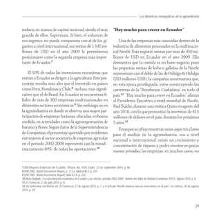 Las dinámicas monopólicas de la agroindustria


todavía en manos de capital nacional, siendo el más                              “Hay mucho para crecer en Ecuador”
grande de ellos, Supermaxi. Si bien, el volumen de
sus ingresos no puede compararse con el de los gi-                                   Una de las empresas más conocidas dentro de la
gantes a nivel internacional, sus ventas de 1 145 mi-                            industria de alimentos procesados es la multinacio-
llones de USD en el año 2009 le permitieron                                      nal Nestlé. Ésta registró ventas por más de 350 mi-
posicionarse como la segunda empresa más impor-                                  llones de USD en Ecuador en el año 2009. Ello
tante de Ecuador.7                                                               demuestra que la comida es un buen negocio, pues
                                                                                 las pequeñas ventas de leche o galletas de la Nestlé
    El 10% de todas las inversiones extranjeras que                              representan casi el doble de las de Hidalgo & Hidalgo
entran a Ecuador se dirigen a la agricultura. Este por-                          (203 millones USD), la compañía constructora que,
centaje resulta más alto que el invertido en países                              en esta época privilegiada, viene construyendo las
como Perú, Honduras y Chile,8 incluso, más signiﬁ-                               carreteras de la “Revolución Ciudadana” en todo el
cativo que el de Brasil. En Ecuador se encuentran ﬁ-                             país.11 “Hay mucho para crecer en Ecuador,” aﬁrmó
liales de más de 300 empresas multinacionales en                                 el Presidente Ejecutivo a nivel mundial de Nestlé,
diferentes sectores económicos.9 Sin embargo, es en                              Paul Bulcke, durante una visita a Quito en agosto del
la agroindustria en donde se observa una mayor par-                              año 2010, con lo que pronosticó la inversión de 415
ticipación de empresas foráneas, ubicadas, en buena                              millones de dólares en el país, durante los próximos
medida, en actividades como la agroexportación de                                5 años.12
banano y ﬂores. Según datos de la Superintendencia                                   Estas pocas cifras muestran unos aspectos claves
de Compañías, el porcentaje aportado por residentes                              para el análisis de la agroindustria, sea a nivel
extranjeros al sector societario de empresas agrícolas                           nacional o internacional: existe un crecimiento y
en el periodo 2002-2008 representó casi la mitad -                               concentración de riqueza y poder enorme en pocas
exactamente 49%- de todas las aportaciones.10                                    manos privadas, las empresas, en muchos casos, no


7 500 Mayores Empresas del Ecuador, Vistazo, No. 1034, Quito, 23 de septiembre 2010, p. 86.
8 UNCTAD, World Investment Report, p. 113 y tabla A.III.3, p. 237.
9 UNCTAD, World Investment Report, tabla A.I.8, p. 222.
10 Alicia Delgado, “La concentración económica en Ecuador y sus efectos, período 2002-2008”, Boletín del Taller de Historia Económica, PUCE, Agosto 2010, p. 8.
11 El Comercio, 21 de julio 2010, p. 6.
12 Ver entrevista con Bulcke en: El Comercio, 27 de agosto 2010, p. 7, y el artículo “Nestlé anuncia nuevas inversiones en el país”, en Lideres, 30 de agosto
2010, p. 29.




                                                                                                                                                           29
 