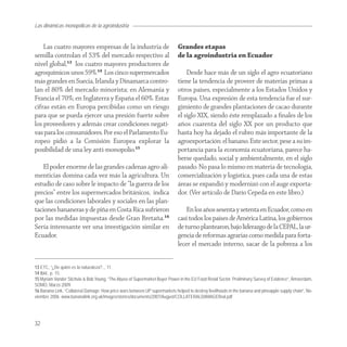 Las dinámicas monopólicas de la agroindustria


    Las cuatro mayores empresas de la industria de                           Grandes etapas
semilla controlan el 53% del mercado respectivo al                           de la agroindustria en Ecuador
nivel global,13 los cuatro mayores productores de
agroquímicos unos 59%.14 Los cinco supermercados                                 Desde hace más de un siglo el agro ecuatoriano
más grandes en Suecia, Irlanda y Dinamarca contro-                           tiene la tendencia de proveer de materias primas a
lan el 80% del mercado minorista; en Alemania y                              otros países, especialmente a los Estados Unidos y
Francia el 70%; en Inglaterra y España el 60%. Estas                         Europa. Una expresión de esta tendencia fue el sur-
cifras están en Europa percibidas como un riesgo                             gimiento de grandes plantaciones de cacao durante
para que se pueda ejercer una presión fuerte sobre                           el siglo XIX, siendo éste remplazado a ﬁnales de los
los proveedores y además crear condiciones negati-                           años cuarenta del siglo XX por un producto que
vas para los consumidores. Por eso el Parlamento Eu-                         hasta hoy ha dejado el rubro más importante de la
ropeo pidió a la Comisión Europea explorar la                                agroexportación: el banano. Este sector, pese a su im-
posibilidad de una ley anti-monopolio.15                                     portancia para la economía ecuatoriana, parece ha-
                                                                             berse quedado, social y ambientalmente, en el siglo
    El poder enorme de las grandes cadenas agro-ali-                         pasado. No pasa lo mismo en materia de tecnología,
menticias domina cada vez más la agricultura. Un                             comercialización y logística, pues cada una de estas
estudio de caso sobre le impacto de “la guerra de los                        áreas se expandió y modernizó con el auge exporta-
precios” entre los supermercados británicos, indica                          dor. (Ver artículo de Darío Cepeda en este libro.)
que las condiciones laborales y sociales en las plan-
taciones bananeras y de piña en Costa Rica sufrieron                             En los años sesenta y setenta en Ecuador, como en
por las medidas impuestas desde Gran Bretaña.16                              casi todos los países de América Latina, los gobiernos
Sería interesante ver una investigación similar en                           de turno plantearon, bajo liderazgo de la CEPAL, la ur-
Ecuador.                                                                     gencia de reformas agrarias como medida para forta-
                                                                             lecer el mercado interno, sacar de la pobreza a los


13 ETC, “¿De quién es la naturaleza?.., 11.
14 Ibid., p. 15.
15 Myriam Vander Stichele & Bob Young, “The Abuse of Supermarket Buyer Power in the EU Food Retail Sector. Preliminary Survey of Evidence”, Ámsterdam,
SOMO, Marzo 2009.
16 Banana Link, “Collateral Damage: How price wars between UP supermarkets helped to destroy livelihoods in the banana and pineapple supply chain”, No-
viembre 2006. www.bananalink.org.uk/images/stories/documents/2007/August/COLLATERALDAMAGEfinal.pdf




32
 