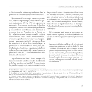 Las dinámicas monopólicas de la agroindustria


trabajadores de las haciendas poscoloniales, bajo la                            los patrones de producción y de comercialización de
pretensión de convertirles en consumidores locales.                             los alimentos básicos.18 Asimismo, dieron un paso
                                                                                para estructurar una nueva división de trabajo más
    No obstante, dicha estrategia fracasó en gran me-                           ventajosa para sus intereses trasnacionales, lo cual
dida. En Ecuador, por ejemplo, las dos reformas agra-                           dejó a muchas familias campesinas frente a la alter-
rias realizadas en 1964 y 1973 no superaron la                                  nativa de vivir en la pobreza absoluta en el campo -
expectativa de crear una amplia capa de familias                                “subordinación desestructurante”, como dice Rubio-
campesinas consolidadas como nuevos productores                                 o de migrar.
y consumidores, importantes para dinamizar la
economía interna. Paralelamente al fracaso de                                       En los países del norte ocurre un proceso muy pa-
las reformas agrarias, los mercados y las políticas                             recido como lo sugiere el análisis de una Resolución
internacionales, con la famosa “revolución verde”,                              del Parlamento Europeo, realizado en septiembre de
orientaron la producción en el campo hacia la agroin-                           2010:
dustria y la agroexportación. De esta manera, desde
los años setenta se redujo el área cosechada para la                                 La proporción del valor añadido agrícola en la cadena de
producción de alimentos básicos como (fréjol, len-                                   suministro de alimentos se ha reducido desde el 31 % en
teja, habas, chochos, tomate, papas, yuca, etc.) a favor                             1995 hasta el 24 % en 2005 en la UE-25, y que las cifras
de los productos agroindustriales como (maíz duro,                                   preliminares para los años siguientes muestran reduccio-
palma, soya, caña, etc.) y para la exportación como                                  nes aún mayores en las ganancias de los agricultores,
(banano, café y cacao).17                                                            frente al constante aumento de los beneﬁcios del sector de
                                                                                     la transformación, de los comerciantes mayoristas y mi-
    Según la mexicana Blanca Rubio, este periodo                                     noristas y de los agentes externos a la cadena de suminis-
marcó el momento a partir del cual el mundo entró                                    tro de alimentos. 19
en la “fase agroalimentaria global”. Desde entonces,
las grandes corporaciones comenzaron a controlar

17 William F. Walters, “El desarrollo de las agroexportaciones en el Ecuador: la primera respuesta empresarial”, en: Luciano Martínez (compilador), Antología
de Estudios Rurales, Quito, FLACSO, 2000, pp. 291-306.
18 Blanca Rubio, “La fase agroindustrial global y su repercusión en el campo mexicano”, en: Comercio Exterior, Vol. 54, No. 11, Noviembre 2004, pp. 948-
956, ver: http://revistas.bancomext.gob.mx/rce/magazines/70/1/rubio.pdf
19 Parlamento Europeo, “Ingresos justos para los agricultores”, Resolución del Parlamento Europeo 7 de septiembre 2010, inciso G, disponible en:
http://www.europarl.europa.eu/sides/getDoc.do?type=TA&reference=P7-TA-2010-0302&language=ES&ring=A7-2010-0225. ver una versión corta de esta re-
solución en el capitulo 4 de este libro. p.163




                                                                                                                                                         33
 