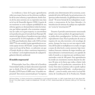 Las dinámicas monopólicas de la agroindustria


    La tendencia a favor de la gran agroindustria                             privada como determinante de la economía, acom-
cobró una mayor fuerza con las reformas neolibera-                            pañada del retiro del Estado, las privatizaciones y la
les de los años ochenta y, especialmente, desde el ini-                       apertura indiscriminada a la globalización transna-
cio de los años noventa con su expresión más clara                            cional”. “El sector formal de los trabajadores se pre-
en la Ley de Desarrollo Agrario (1994). A partir de                           carizó a consecuencia de las leyes laborales y la
ese momento se cerró cualquier posibilidad de una                             introducción de sistemas de trabajo neo-explotado-
reforma agraria y se desmantelaron todas las instan-                          res” (como la “tercerización”).25
cias que habían apoyado a las economías campesi-
nas, las cuales, en su gran mayoría, se concentraban                              Durante el periodo anteriormente mencionado
en la producción para el mercado local. El propio Mi-                         surgió como nuevo producto de agroexportación –
nisterio de Agricultura y Ganadería tuvo que reducir                          se podría decir, paradigmático- las ﬂores cortadas,
su personal de 19 254 empleados en 1992 a 8 777                               especialmente rosas. Para la producción de rosas se
en 1996, para ﬁnalmente, dejar a sólo 1320 en el año                          requiera de una alta inversión y de tecnología de
2002.24 En este sentido, la gran agroindustria no ne-                         punta. Aunque las rosas no son una especie endé-
cesita apoyo técnico del Estado -aunque ﬁnanciero                             mica del Ecuador se multiplican en su suelo, con agua
como en el caso de las ﬂores-, es suﬁciente con que                           y mano de obra local a costos menores, bajo inver-
el Estado decida no cobrar cuantiosos impuestos y                             naderos franceses, sistemas de riegos israelitas, quí-
no “molestar” con la implementación de cualquier le-                          micos alemanes o norteamericanos, con capitales de
gislación laboral y ambiental.                                                todo el mundo y, se exportan por aerolíneas inter-
                                                                              nacionales a más de 100 países. Esta agroindustria
El modelo empresarial                                                         ha tenido un crecimiento enorme durante los últi-
                                                                              mos 30 años en la Sierra que rodea a Quito (sólo
   El historiador Juan Paz y Miño de la Pontiﬁcia                             comparable con la producción camaronera de la
Universidad Católica en Quito denominó al periodo                             Costa). Este éxito económico sólo se puede explicar
que va desde el ﬁn de los gobiernos militares en                              con un apoyo fuerte del Estado – en plena época ne-
Ecuador (1979) hasta el 2006 como “el modelo em-                              oliberal –, como lo señala, entre otros, la actual Mi-
presarial”. Éste estuvo caracterizado por “la empresa                         nistra de Coordinación de la Producción, Natalie

24 Tatsuay Shimizu, “La reforma estructural de la competitividad en el sector agrícola del Ecuador”, en: CAAP, Ecuador Debate, No 59, Quito, Agosto 2003.
25 Juan J. Paz y Miño Cepeda, “Ecuador en la Globalización: 1975-2005”, en: PUCE, Historia Actual Online, No 18 (Invierno, 2009), pp. 25-39, citas de pp.
35 y 36.




                                                                                                                                                     35
 