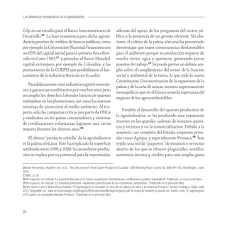 Las dinámicas monopólicas de la agroindustria


Cely, en un estudio para el Banco Interamericano de                                  además del apoyo de los programas del sector pú-
Desarrollo.26 La base económica para dicha agroin-                                   blico y la presencia de un gremio eﬁciente. No obs-
dustria provino de créditos de bancos públicos, como                                 tante, el cultivo de la palma africana ha presentado
por ejemplo, la Corporación Nacional Financiera con                                  desventajas que traen consecuencias desfavorables
un 65% del capital inicial para la primera ﬁnca ﬂorí-                                para el ambiente porque su producción requiere de
cola en el año 1983;27 y privados, el Banco Mundial,                                 mucha tierra, agua y químicos; generando pocos
capital extranjero, por ejemplo de Colombia, y las                                   puestos de trabajo.29 Se puede prever un debate am-
promociones de la CORPEI que posibilitaron el lan-                                   plio sobre el cumplimiento del sector de la función
zamiento de la industria ﬂorícola en Ecuador.                                        social y ambiental de la tierra, lo que pide la nueva
                                                                                     Constitución. Una motivación de la expansión de la
    Paradójicamente, esta industria registró inversio-
                                                                                     palma y de la caña de azúcar, sectores supremamente
nes y ganancias exorbitantes por muchos años pero
                                                                                     monopólicos que en el futuro serán la esperanza del
incumplió los derechos laborales básicos de quienes
                                                                                     negocio de los agrocombustibles.
trabajaban en las plantaciones, así como las normas
mínimas de protección al medio ambiente. Al res-
                                                                                         Paralelo al desarrollo del aparato productivo de
pecto, sólo las campañas críticas por parte de ONGs
                                                                                     la agroindustria, se ha producido una expansión
y sindicatos en los países consumidores y sistemas
                                                                                     enorme en las grandes cadenas de insumos quími-
de certiﬁcaciones voluntarias lograron una cierta
                                                                                     cos y técnicos y en la comercialización. Debido a la
mejoría durante los últimos años.28
                                                                                     ausencia casi completa del Estado, empresas priva-
    El último “producto estrella” de la agroindustria                                das como Agripac y especialmente Pronaca,30 han
es la palma africana. Éste ha triplicado la superﬁcie                                tejido una red de “paquetes” de insumos y servicios
sembrada entre 1995 y 2006. Su ascendente produc-                                    dentro de los que se ofrecen plaguicidas, semillas,
ción se explica por su potencial para la exportación,                                asistencia técnica y crédito para una amplia gama

26 Iván Hernández, Natalie Cely, et al., “The Discovery of New Export Products in Ecuador”, IDB Working Paper Series No. IDB-WP-165, Washington, Junio
2010.
27 Ibid., p. 58
28 Al respecto, ver artículo “La industria florícola en la Sierra ecuatoriana: formalización, certificación y política antisindical”. Publicado en el presente libro.
29 Al respecto, ver artículo “La industria palmícola: expansión y penetración de las economías campesinas”. Publicado en el presente libro.
30 Ver Xavier León y María Rosa Yumbla, “El Agronegocio en Ecuador: El caso de la cadena de maíz y la empresa Pronaca”, Acción Ecológica, Quito, Julio
2010. Disponible en: www.accionecologica.org/images/2005/soberania/libroagronegocio.pdf. Al respecto también se puede ver, Xavier León, “El agronegocio
en Ecuador: un monopolio llamado Pronaca”. Publicado en el presente libro.




36
 