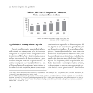 Las dinámicas monopólicas de la agroindustria


                                     Gráﬁco 1. SUPERMAXI-Corporación La Favorita
                                                 (Ventas anuales en millones de dólares)




                                                           Fuente: 500 Mayores Empresas del Ecuador, Vistazo, varios años
                                                                                 Elaboración: SIPAE, Freddy Montenegro


Agroindustria, tierra y reforma agraria                                          ros e inversionistas privados en diferentes países del
                                                                                 Sur. A partir de este nuevo interés agroindustrial, lo
    Durante los últimos años la agroindustria ha ve-                             que algunos investigadores –de la derecha y de la iz-
nido creando una nueva presión sobre las economías                               quierda – habían identiﬁcado hace años como una
campesinas en los países del Sur al adquirir enormes                             disminución de la importancia del recurso tierra para
territorios en África, Asia y América Latina para sa-                            el desarrollo agrario, se transformó radicalmente,
tisfacer las necesidades de alimentos baratos y agro-                            pues la crisis alimentaria surgida desde el 2008 pro-
combustibles por parte de los países ricos.34 Se                                 dujo un alza de precios para la mayoría de los pro-
estima que en pocos años unas 20 millones ha –casi                               ductos alimenticios y las compras masivas de tierra,
el doble de la superﬁcie apta para la agricultura en                             es decir que este recurso nuevamente se volvió ren-
Ecuador– han sido compradas por estados extranje-                                table desde la visión agroindustrial.35 Las familias

34 Ver SIPAE, “Alarma internacional frente a la ofensiva de la agroindustria. Robo de tierra en África, Asia y América Latina”, en: SIPAE, Alerta Agraria, No.
16, Mayo 2010. www.sipae.com/pdf/alerta_agraria_16.pdf
35 En la medida en que la producción agropecuaria se vuelve rentable y productiva, se establecen de nuevo formas de explotación por la extracción del
excedente, pero a la vez se renueva el conflicto por la tierra, por lo que ahora el despojo tiende a ubicarse menos en la apropiación del valor que en los re-
cursos naturales, como el agua y la tierra,” analiza Blanca Rubio en el epilogo para la edición ecuatoriana de su obra principal, explotados y excluidos, 3ª
Edición, SIPAE, Quito 2009, pp. 223-4.



38
 