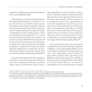 Las dinámicas monopólicas de la agroindustria


campesinas e indígenas nunca dudaron del valor de                             agrocombustibles; claro está, que bajo las condicio-
la tierra, pues dependen de ella.                                             nes del “capitalismo salvaje” requiere inversiones
                                                                              altas que sólo actores agroindustriales alcanzan.
    Últimamente, no “solo” las multinacionales tra-                           De manera más dramática: “Existe un proceso de
dicionales del agro han fijado su atención en el ne-                          re-concentración de la tierra, especialmente en
gocio de la tierra, sino también, nuevos actores,                             zonas de la agroindustria como la de azúcar, ba-
especialmente especuladores y grandes fondos de                               nano, flores o palma africana” como lo han arro-
inversiones que siempre buscan altas y rápidas ga-                            jado las investigaciones realizadas por el SIPAE
nancias sin preocuparse por los impactos sociales                             acerca de las nuevas tendencias en el uso y propie-
y ambientales que éstas puedan generar. “Estoy                                dad de la tierra en la Sierra y Costa ecuatoriana.
convencido que la tierra agrícola va a ser una de                             “El proceso de la re-concentración de la tierra se
las mejores inversiones de nuestros tiempos”, va-                             acompaña de una concentración del agua, capital,
ticinó el conocido multimillonario George Soros.36                            tecnología, infraestructura y poder político".38
Lo que suena como promesa para los inversionis-
tas, debe sonar como amenaza para las familias                                    La re-concentración tiene como consecuencia
campesinas e indígenas del mundo. Una alianza                                 un desplazamiento masivo de familias campesinas
amplia de organizaciones campesinas y de dere-                                e indígenas –a veces abiertamente violento, a veces
chos humanos advierte contra este “robo de tierra”                            con la violencia encubierta de las fuerzas del mer-
y los intentos del Banco Mundial de justificarlo.37                           cado-. Estos desplazados terminan dentro del
                                                                              grupo de los sin tierra, sobre cuyo numero en la
    La presión sobre las tierras fértiles y regadas en                        población rural no existe ningún dato confiable en
el Ecuador es una tendencia que existe desde hace                             Ecuador, quedan como proletariado rural o migran
varios años: la explotación de la tierra es un buen                           a las zonas urbanas del país o al exterior. La
negocio para la producción de flores, frutas o                                agroindustria no crea tantos puestos de trabajo


36 Citado por GRAIN: “Los nuevos dueños de la tierra”, Octubre 2009, p.2, disponible en: www.grain.org/contrapelo/
37 Ver el llamado: “¡¡Detengamos de inmediato el acaparamiento de tierras!! Digamos NO a los principios promovidos por el Banco Mundial sobre inversio-
nes agrícolas ‘responsables’” en: FIAN, www.fian.org/recursos/publicaciones/documentos/a1a1-detengamos-de-inmediato-el-acaparamiento-de-tierras/pdf
38 Frank Brassel, Stalin Herrera, Michel Laforge (Eds.), ¿Reforma Agraria en el Ecuador?: viejos temas, nuevos argumentos, Quito, SIPAE, 2010, 2ª. Ed.,
p. 171. Disponible en: http://www.sipae.com/pdf/libro_reforma_agraria.pdf




                                                                                                                                                    39
 