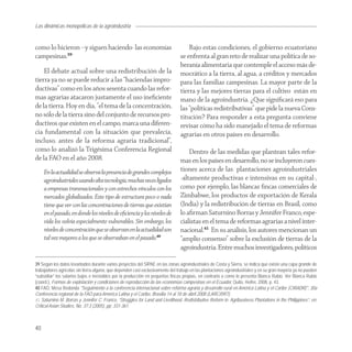 Las dinámicas monopólicas de la agroindustria


como lo hicieron –y siguen haciendo- las economías                                  Bajo estas condiciones, el gobierno ecuatoriano
campesinas.39                                                                   se enfrenta al gran reto de realizar una política de so-
                                                                                beranía alimentaria que contemple el acceso más de-
    El debate actual sobre una redistribución de la                             mocrático a la tierra, al agua, a créditos y mercados
tierra ya no se puede reducir a las “haciendas impro-                           para las familias campesinas. La mayor parte de la
ductivas” como en los años sesenta cuando las refor-                            tierra y las mejores tierras para el cultivo están en
mas agrarias atacaron justamente el uso ineﬁciente                              mano de la agroindustria. ¿Que signiﬁcará eso para
de la tierra. Hoy en día, "el tema de la concentración,                         las “políticas redistributivas” que pide la nueva Cons-
no sólo de la tierra sino del conjunto de recursos pro-                         titución? Para responder a esta pregunta conviene
ductivos que existen en el campo, marca una diferen-                            revisar cómo ha sido manejado el tema de reformas
cia fundamental con la situación que prevalecía,                                agrarias en otros países en desarrollo.
incluso, antes de la reforma agraria tradicional”,
como lo analizó la Trigésima Conferencia Regional                                   Dentro de las medidas que plantean tales refor-
de la FAO en el año 2008.                                                       mas en los países en desarrollo, no se incluyeron cues-
     En la actualidad se observa la presencia de grandes complejos              tiones acerca de las plantaciones agroindustriales
     agroindustriales usando alta tecnología, muchas veces ligados              -altamente productivas e intensivas en su capital-,
     a empresas transnacionales y con estrechos vínculos con los                como por ejemplo, las blancas ﬁncas comerciales de
     mercados globalizados. Este tipo de estructura poco o nada                 Zimbabwe, los productos de exportación de Kerala
     tiene que ver con las concentraciones de tierras que existían              (India) y la redistribución de tierras en Brasil, como
     en el pasado, en donde los niveles de eﬁciencia y los niveles de           lo aﬁrman Saturnino Borras y Jennifer Franco, espe-
     vida los volvía especialmente vulnerables. Sin embargo, los                cialistas en el tema de reformas agrarias a nivel inter-
     niveles de concentración que se observan en la actualidad son              nacional.41 En su análisis, los autores mencionan un
     tal vez mayores a los que se observaban en el pasado.40                    “amplio consenso” sobre la exclusión de tierras de la
                                                                                agroindustria. Entre muchos investigadores, políticos

39 Según los datos levantados durante varios proyectos del SIPAE en las zonas agroindustriales de Costa y Sierra, se indica que existe una capa grande de
trabajadores agrícolas sin tierra alguna, que dependen casi exclusivamente del trabajo en las plantaciones agroindustriales y en su gran mayoría ya no pueden
“subsidiar” los salarios bajos e inestables por la producción en pequeñas fincas propias, en contrario a como lo presenta Blanca Rubio. Ver Blanca Rubio
(coord.), Formas de explotación y condiciones de reproducción de las economías campesinas en el Ecuador, Quito, Heifer, 2008, p. 43.
40 FAO, Mesa Redonda "Seguimiento a la conferencia internacional sobre reforma agraria y desarrollo rural en América Latina y el Caribe (CIRADR)", 30a
Conferencia regional de la FAO para América Latina y el Caribe, Brasilia 14 al 18 de abril 2008 (LARC/09/7).
41 Saturnino M. Borras y Jennifer C. Franco, “Struggles for Land and Livelihood. Redistributive Reform in Agribusiness Plantations in the Philippines”, en:
Critical Asian Studies, No. 37:3 (2005), pp. 331-361.



40
 