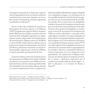 Las dinámicas monopólicas de la agroindustria


y los propios terratenientes, se aﬁrmó que, supuesta-                           puesta de medidas redistributivas y lograron despedir
mente, la agroindustria sería tan eﬁciente y poderosa                           a sus trabajadores antiguos con el propósito de no
económicamente como para expropiar sus tierras.                                 tener posibles beneﬁciarios de la ley de reforma agra-
Este consenso está basado en creencias y argumentos                             ria; todo esto con el consentimiento de las autorida-
no probados en evidencias.42                                                    des estatales. Pero en varias ﬁncas, los trabajadores
                                                                                recibieron de manos de las empresas un tipo de renta
    Borras y Franco han analizado las experiencias                              para el uso de la tierra sin tener derechos reales sobre
del programa de reforma agraria en las Filipinas,                               la misma. Otros grupos de trabajadores se constitu-
CARP (Comprehensive Agrarian Reform Program),                                   yeron en forma de asociaciones de beneﬁciarios de
desde 1988. Éstas han incluido, en muchos casos por                             CARP con títulos individuales o comunales, de los
la presión de los trabajadores agrícolas y sus organi-                          cuales algunos arrendaron sus tierras a largo plazo al
zaciones, asuntos relacionados con las plantaciones                             dueño anterior, otros grupos decidieron asumir tam-
del sector bananero. Filipinas cuenta con 60 000 ha                             bién la logística de la comercialización del banano,
y más de 30 000 empleos directos; además, tiene la                              con cuya producción la gran mayoría continuó.43 De
presencia de empresas multinacionales como Dole y                               este modo, algunos de los trabajadores bananeros se
Del Monte y productores nacionales con mucha in-                                convirtieron en accionistas de ﬁncas agroempresaria-
ﬂuencia política. Aspectos que convierten a Filipinas                           les -privadas o colectivas-, asumiendo el rol de los an-
en el país exportador más importante de Asia.                                   teriores empresarios, con o sin cooperación con la
                                                                                agroindustria. “Las experiencias en Filipinas mues-
    Durante los últimos veinte años las luchas por las                          tran que una reforma agraria en empresas comercia-
tierras bananeras en Filipinas han tenido resultados                            les se orienta a direcciones imprevistas por el
muy diversos, en numerosos casos, debido a la corre-                            consenso mencionado arriba, por lo que sugiere re-
lación de fuerzas entre las empresas agroindustriales                           abrir la discusión,” es el resumen de Borras y
y los trabajadores. En este periodo, algunas empresas                           Franco.44
se cerraron completamente frente a cualquier pro-



42 Saturnino M. Borras y Jennifer C., “Struggles for Land and Livelihood”…, p. 332.
43 Ver la tabla con los diferentes variantes. Saturnino M. Borras y Jennifer C., Struggles for Land and Livelihood…,353.
44 Saturnino M. Borras y Jennifer C., “Struggles for Land and Livelihood”…, 332.




                                                                                                                                                 41
 