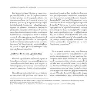 Las dinámicas monopólicas de la agroindustria


    Con la experiencia de Filipinas, se puede prever                       historia del mundo se han producido alimentos,
que para el Ecuador, el tema de las plantaciones co-                       pero, paradójicamente, como nunca antes tantos
merciales generará uno de los grandes debates, y po-                       seres humanos han sufrido de hambre. Según los
siblemente conﬂictos, en el marco de la futura Ley                         datos de la FAO, en el año 2009, por primera vez en
de Tierras y de la Ley de Agroindustria y Empleo                           la historia más de mil millones de personas padecen
Agrícola. Según la Constitución y la Ley Orgánica del                      de hambre.45 Parece que el modelo agroindustrial
Régimen de Soberanía Alimentaria (LORSA) no                                logró garantizar la “seguridad alimentaria”, concepto
habrá camino para evitar este tema que, obviamente,                        promovido por el Banco Mundial y la FAO para pro-
puede abrir discusiones y experiencias muy diversas.                       ducir suﬁcientes alimentos para la población mun-
A diferencia del caso ﬁlipino en donde al inicio del                       dial, por lo menos estadísticamente; pero dicho
proceso de reforma agraria no hubo debate sobre al-                        modelo no ha podido lograr la “soberanía alimenta-
gunos conceptos, en el Ecuador se vienen produ-                            ria”, concepto promovido por los movimientos cam-
ciendo importantes debates en torno a la “soberanía                        pesinos del mundo e incorporado en la nueva
alimentaria” y la “función social y ambiental de la tie-                   Constitución ecuatoriana. 46
rra”. Lo cual se espera que sea un aporte para las fu-
turas legislaciones respectivas.
                                                                               No se trata de producir más y más alimentos,
Los efectos del modelo agroindustrial                                      pues se produce suﬁciente para cada niño, mujer y
                                                                           hombre -estadísticamente-. Es clave garantizar el ac-
    El modelo agroindustrial es el modelo vigente en                       ceso permanente a una alimentación sana, digna y
el mundo y, como hemos visto, un modelo poderoso.                          acorde con las costumbres regionales y culturales de
Hay muchas críticas frente a éste, pero las políticas                      todos los seres humanos. De esto se trata el derecho
públicas agrarias prácticamente no contemplan al-                          a la alimentación.47 Para hacer cumplir este derecho
ternativas reales, ni en Ecuador ni en otros países.                       humano es necesario que los sin tierra y los campe-
                                                                           sinos marginados –estos dos grupos que represen-
  El modelo agroindustrial logró un crecimiento                            tan casi 80% de los desnutridos del mundo– tengan
macroeconómico tal, que como nunca antes en la                             acceso a suﬁciente tierra, agua, créditos, semillas, etc.

45 FAO http://www.hoy.com.do/el-mundo/2010/4/30/323766/FAO-mas-de-mil-millones-pasan-hambre. El año pasado esta cifra volvió a bajar un poco.
46 Ver detalles en www.viacampesina.org o www.nyeleni2007.org
47 Una introducción al derecho a la alimentación se encuentra en: www.fian.org/programas/derecho-a-la-alimentacion/folder_listing



42
 