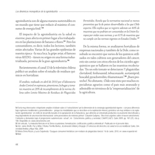 Las dinámicas monopólicas de la agroindustria


agroindustria son de alguna manera sustentables en                                    Permitidos. Revela que la normativa nacional es menos
un mundo que tiene que reducir al máximo el con-                                      preventiva que la de países desarrollados a los que Chile
sumo de energía fósil. 54                                                             exporta. Ello explica que se registre además un 44% de
                                                                                      muestras que no podrían ser consumidas en la Unión Eu-
    El impacto de la agroindustria en la salud es                                     ropea por violar esas normas, y un 61% de muestras que
enorme, pues afecta en primer lugar a los trabajado-                                  no cumple con las normas vigentes en Estados Unidos. 57
res en las plantaciones de banano o ﬂores.55 Pero los
consumidores, es decir, todos los lectores, también                                  De la misma forma, se analizaron hortalizas de
están afectados. Varias de las grandes epidemias de                              empresas nacionales y también de la Dole, como re-
nuestra época –la vaca loca, la gripe aviar, el famoso                           sultado se encontró que varios de los químicos utili-
virus AH1N1– tienen su origen en una forma indus-                                zados en tales cultivos son generadores del cáncer,
trializada, perversa de la gran agroindustria.56                                 esto sin contar con otros efectos de los cócteles agro-
                                                                                 químicos que se hallaron en las muestras recolecta-
   Recientemente, el canal 13 de la televisión chilena
                                                                                 das. “En un solo tomate se detectaron 7 plaguicidas:
publicó un análisis sobre el estudio de residuos quí-
                                                                                 clortalonil, fenhexamid, tebuconazole, acetamiprid,
micos en hortalizas:
                                                                                 boscalid, pyraclostrobin, thiametoxam”.58 ¡Buen pro-
     El análisis, realizado en abril de 2010 por el laboratorio                  vecho!. No obstante, Chile está visto por muchos es-
     Andes Control en espinacas, pimentones, lechugas y toma-                    pecialistas agrarios como el país más avanzado y
     tes muestra un 20% de incumplimiento de la norma chi-                       admirable en términos de la “empresarialización” de
     lena sobre Límite Máximo de Residuos de Plaguicidas                         la agricultura.



54 Seria muy interesante e importante ampliar el debate sobre el “extractivismo” por la dimensión de la estrategia agroindustrial vigente – con poca diferencia
bajo regimenes neoliberales y posneoliberales- , porque las modalidades que se describen en la explotación minera y petrolera son muy similares a la explo-
tación agroindustrial: “un estilo de desarrollo basado en la apropiación de la Naturaleza, que alimenta un entramado productivo escasamente diversificado y
muy dependiente de una inserción internacional como proveedores de materias primas”. Eduardo Gudynas, “Diez tesis urgentes sobre el nuevo extractivismo.
Contextos y demandas bajo el progresismo sudamericano actual”, en: Extractivismo, política y sociedad, CAAP/CLAES; Quito 2009, pp. 187-225, cita p.
188. Disponible en: www.extractivismo.com
55 Ver artículo, “La industria florícola en la Sierra ecuatoriana: formalización, certificación y política antisindical”. Publicado en el presente libro.
56 Ver: Jaime Breilh, Paz y Miño / Ylonka Tierrilla Muñoz, Aceleración Global y Despojo. El retroceso del derecho a la salud en la era neoliberal, Quito, Uni-
versidad Andina y Abya Yala, 2009.
57 María Elena Rozas y Lucía Sepúlveda, “Guaguas consumen hortalizas con residuos de plaguicidas tóxicos” 16 de Junio, 2010, en: www.ecoportal.net
58 Ibid.



44
 