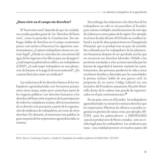Las dinámicas monopólicas de la agroindustria


¿Buen vivir en el campo sin derechos?                                          Sin embargo, las violaciones a los derechos de los
                                                                           trabajadores no sólo se circunscriben al Ecuador,
    El “buen vivir rural” depende de que los ciudada-                      pues existen múltiples manifestaciones de este tipo
nos rurales puedan gozar de los “derechos del buen                         de violencia en otros países de la región. Por ejemplo,
vivir”, como lo prescribe la Constitución. Sin em-                         en el mes de julio del año 2010 hubo un conﬂicto la-
bargo, hablar de derechos en el campo ecuatoriano                          boral y social de altas proporciones en Changuinola
parece casi exótico al hacernos los siguientes cues-                       (Panamá), que se produjo tras un paro de activida-
tionamientos: ¿Cuántos trabajadores tienen un con-                         des ordenado por los trabajadores de las plantacio-
trato legal?, ¿Dónde se controlan las concesiones del                      nes bananeras después de ser aprobada una ley que
agua de los ingenios y los ﬁltros para sus desagües?,                      no reconocía sus derechos laborales. Debido a las
¿Cuál empresa palmicultora aﬁlia a sus trabajadores                        protestas suscitadas y a las acciones ejercidas por las
al IESS?, ¿A cuál mujer trabajadora en una planta-                         fuerzas de seguridad al intentar reprimir las mani-
ción de banano se le paga la licencia maternal?, ¿En                       festaciones, dos personas perdieron la vida y otras
cuántas ﬂorícolas existe un sindicato?                                     resultaron heridas y detenidas por las autoridades;
                                                                           la prensa, incluso, habló de una guerra civil. La
    Las violaciones de los derechos básicos de los tra-                    propuesta de un nuevo Código Laboral era una
bajadores agroindustriales son frecuentes porque,                          iniciativa del Presidente panameño, Ricardo Marti-
entre otras causas, existe poco control por parte de                       nelli, dueño de la cadena más grande de supermer-
los órganos públicos. Los derechos humanos y los                           cados en el país centroamericano.59
derechos del buen vivir requieren de la participación                          En ese país, como en el Ecuador, los trabajadores
de todos los ciudadanos, incluso, del reconocimiento                       agroindustriales no tienen los mismos derechos que
de su derecho a la asociación a partir de la organiza-                     los empresarios. Mientras los últimos se pueden or-
ción de sindicatos de trabajadores, así como de otros                      ganizar en gremios de ramas como, por ejemplo, AN-
derechos. No obstante, al mencionar esta palabra, la                       CUPA -para los palmicultores- o EXPOFLORES
gran mayoría de los empresarios agroindustriales se                        -para los productores de ﬂores cortadas-, esto no re-
resisten.                                                                  sulta legal para los trabajadores. Los sindicatos por
                                                                           rama –una realidad presente en muchos países del

59 Ver: Marco A. Gandásegui, Panamá: La batalla de Changuinola desestabiliza al gobierno, ALAI AMLATINA, 15/07/2010




                                                                                                                                           45
 