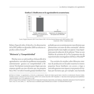 Las dinámicas monopólicas de la agroindustria


                                Gráﬁco 2. Sindicatos en la agroinudstria ecuatoriana




                    Fuente: Registro Bananero 2007-Censo Palmero 2005 - III Censo Nacional Agropecuario 2000-Expoflores 2009.
                                                                                      Elaboración: SIPAE, Freddy Montenegro.


Relator Especial sobre el derecho a la alimentación                             probado que son económicamente más eﬁcientes que
de la ONU publicó en diciembre 2009 un informe es-                              plantaciones con mano de obra contratada,” además
pecíﬁco sobre el tema.62                                                        generan mucho más empleo, un aspecto “muy impor-
                                                                                tante para la reducción de la pobreza.” Estas no son
“Eﬁciencia” y “Competitividad”                                                  Palabras de activistas de La Vía Campesina sino de
                                                                                experimentados investigadores del Banco Mundial.66
    Muchas veces se suele justiﬁcar el desarrollo de la
agroindustria -con todos los problemas mencionados                                 Una revisión de estudios sobre diferentes siste-
anteriormente- gracias a su “competitividad” y “eﬁ-                             mas de producción en Ecuador muestra lo mismo:
ciencia”. En el primer momento parece lógico que una                            pequeñas ﬁncas familiares con acceso a riego y
empresa grande sea más eﬁciente que una pequeña                                 mercados generan más riqueza y más puestos de tra-
ﬁnca. Pero “en todo el mundo granjas familiares han                             bajo por hectárea que, por ejemplo, una hacienda

62 Olivier de Schutter: “La agroindustria y el derecho a al alimentación”, Informe del relator especial sobre el derecho a la alimentación, Naciones Unidas,
Asamblea General, Consejo de Derechos Humanos, A/HRC/13/33, Ginebra Diciembre 2009. Disponible en: http://www.srfood.org/images/stories/pdf/official-
reports/20100305_a-hrc-13 33_agribusiness_es.pdf
63 Vera Songwe & Klaus Deininger: Foreign Investment in Agricultural Production: Opportunities and Challenges, World Bank, Agricultural & Rural Development
Notes, Issue 45, Enero 2009, p. 3. http://siteresources.worldbank.org/EXTARD/Resources/336681-1231508336979/Note45a.pdf



                                                                                                                                                        47
 