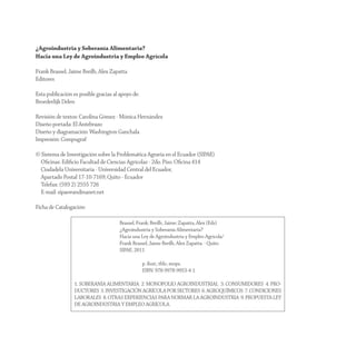 ¿Agroindustria y Soberanía Alimentaria?
Hacia una Ley de Agroindustria y Empleo Agrícola

Frank Brassel, Jaime Breilh, Alex Zapatta
Editores

Esta publicación es posible gracias al apoyo de:
Broederlijk Delen

Revisión de textos: Carolina Gómez - Mónica Hernández
Diseño portada: El Antebrazo
Diseño y diagramación: Washington Ganchala
Impresión: Compugraf

© Sistema de Investigación sobre la Problemática Agraria en el Ecuador (SIPAE)
  Oﬁcinas: Ediﬁcio Facultad de Ciencias Agrícolas - 2do. Piso. Oﬁcina 414
  Ciudadela Universitaria - Universidad Central del Ecuador,
  Apartado Postal 17-10-7169, Quito - Ecuador
  Telefax: (593 2) 2555 726
  E-mail: sipae@andinanet.net

Ficha de Catalogación:

                                      Brassel, Frank; Breilh, Jaime; Zapatta, Alex (Eds)
                                      ¿Agroindustria y Soberanía Alimentaria?
                                      Hacia una Ley de Agroindustria y Empleo Agrícola/
                                      Frank Brassel, Jaime Breilh, Alex Zapatta. - Quito
                                      SIPAE, 2011

                                                   p. ilust.; tbls.; mops.
                                                   ISBN: 978-9978-9953-4-1

                  1. SOBERANÍA ALIMENTARIA 2. MONOPOLIO AGROINDUSTRIAL 3. CONSUMIDORES 4. PRO-
                  DUCTORES 5. INVESTIGACIÓN AGRÍCOLA POR SECTORES 6. AGROQUÍMICOS 7. CONDICIONES
                  LABORALES 8. OTRAS EXPERIENCIAS PARA NORMAR LA AGROINDUSTRIA 9. PROPUESTA LEY
                  DE AGROINDUSTRIA Y EMPLEO AGRÍCOLA.
 