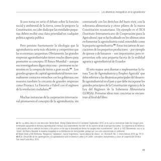 Las dinámicas monopólicas de la agroindustria


   Si uno toma en serio el debate sobre la función                             contrastarle con los derechos del buen vivir, con la
social y ambiental de la tierra, como lo propone la                            soberanía alimentaria y otros pilares de la nueva
Constitución, no cabe duda que las entidades peque-                            Constitución ecuatoriana. Un ejemplo es el IICA
ñas deben recibir una clara prioridad en cualquier                             (Instituto Interamericano de Cooperación para la
política agraria pública.                                                      Agricultura), que se ha focalizado en los últimos años
                                                                               en fomentar la agroindustria rural, entendido como
    Pero persiste fuertemente la ideología que la                              la pequeña agroindustria.68 Estas iniciativas de aso-
agroindustria sería más eﬁciente y competitiva que                             ciaciones de los pequeños productores – por ejemplo
las economías campesinas. Obviamente, las grandes                              de quesos o de bananos – son importantes, pero re-
empresas agroindustriales tienen mucho dinero para                             presentan sólo una pequeña faceta de la realidad
promover su concepto. El Banco Mundial – aunque                                agraria y agroindustrial de Ecuador.
sus investigadores digan otra cosa – promueve su in-
versión en la compra de tierra a gran escala.66 Los                                El reto mayor será diseñar e implementar la fu-
grandes grupos de capital agroindustrial tienen nor-                           tura “Ley de Agroindustria y Empleo Agrícola” que
malmente contactos estrechos con los gobiernos, eso                            debe referirse a las dinámicas principales del desarro-
muestra también la cercanía de grandes empresas                                llo agroindustrial en el país y que debe incorporar los
como Pronaca, La Favorita o Fabril con el régimen                              grandes principios de la Constitución vigente y de la
de la revolución ciudadana.67                                                  Ley del Régimen de la Soberanía Alimentaria
                                                                               (LORSA). Primeras ideas más concretas se encuen-
   Muchas instancias de la cooperación internacio-                             tran al ﬁnal del libro.
nal promueven el concepto de la agroindustria, sin




66 Ver su última obra en esta dirección: World Bank, Rising Global Interest in Farmland, Septiembre 2010, en la cual se mencionan todos los riesgos pero
terminando apoyando la ofensiva agroindustrial e incluye una sorprendente “lección” de los autores desde la perspectiva latina: “La experiencia de América
Latina puede ofrecer valiosas lecciones a los países en los que la demanda de tierras ha surgido más recientemente”. (ob.cit. p. XX) Obviamente, eso es la
“visión” del Banco Mundial: la máxima inequidad en la distribución de tierra posible, porque por eso está caracterizada el continente.
67 Mario Unda y Ellis Bethania, “Burguesía “ciudadana”, nueva hegemonía, nueva alianza de clases”, en: Revista R, No. 3, enero-febrero 2010, pp. 19-31.
68 IICA, Desarrollo de los agronegocios y la agroindustria rural en América Latina y el Caribe: conceptos, instrumentos y casos de cooperación técnica,
San José/Costa Rica, 2010.



                                                                                                                                                       49
 