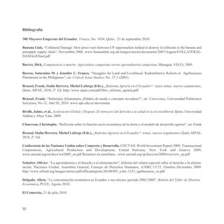 Bibliografía

500 Mayores Empresas del Ecuador, Vistazo, No. 1034, Quito, 23 de septiembre 2010.

Banana Link, “Collateral Damage: How price wars between UP supermarkets helped to destroy livelihoods in the banana and
pineapple supply chain”, Noviembre 2006. www.bananalink.org.uk/images/stories/documents/2007/August/COLLATERAL-
DAMAGEfinal.pdf

Barrez, Dirk, Competencia a muerte. Agricultura campesina versus agroindustria campesina, Managua, VECO, 2009.

Borras, Saturnino M. y Jennifer C. Franco, “Struggles for Land and Livelihood. Redistributive Reform in Agribusiness
Plantations in the Philippines”, en: Critical Asian Studies, No. 37:3 (2005).

Brassel, Frank, Stalin Herrera, Michel Laforge (Eds.), ¿Reforma Agraria en el Ecuador?: viejos temas, nuevos argumentos,
Quito, SIPAE, 2010, 2ª. Ed. http://www.sipae.com/pdf/libro_reforma_agraria.pdf

Brassel, Frank: “Soberanía Alimentaria ¿Palabra de moda o concepto novedoso?”, en: Universitas, Universidad Politécnica
Salesiana, No 12, Año IX, 2010. www.ups.edu.ec/universitas

Breilh, Jaime, et al., Aceleración Global y Despojo. El retroceso del derecho a la salud en la era neoliberal, Quito, Universidad
Andina y Abya Yala, 2009.

Chauveau, Christophe, “Reflexión sobre la función socio económica de la tierra y el modelo de desarrollo agrario”, en: Frank

Brassel, Stalin Herrera, Michel Laforge (Eds.), ¿Reforma Agraria en el Ecuador?: temas, nuevos argumentos, Quito, SIPAE,
2010, 2ª. Ed.

Conferencia de las Naciones Unidas sobre Comercio y Desarrollo, UNCTAD: World Investment Report 2009, Transnacional
Corporations, Agricultural Production and Development, United Nationas, New York and Geneva 2009,
www.unctad.org/en/docs/wir2009_en.pdf Resumen en castellano, www.unctad.org/sp/docs/wir2009overview_sp.pdf.

Schutter, Olivier, “La agroindustria y el derecho a al alimentación”, Informe del relator especial sobre el derecho a la alimen-
tación, Naciones Unidas, Asamblea General, Consejo de Derechos Humanos, A/HRC/13/33, Ginebra Diciembre 2009.
http://www.srfood.org/images/stories/pdf/officialreports/20100305_a-hrc-1333_agribusiness_es.pdf

Delgado, Alicia, “La concentración económica en Ecuador y sus efectos, período 2002-2008”, Boletín del Taller de Historia
Económica, PUCE, Agosto 2010.

El Comercio, 21 de julio 2010.



50
 