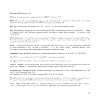 El Comercio, 27 de agosto 2010.

El Universo, “Supermercados crecen pese a la crisis del 2009”, 6 de mayo 2010.

ETC, “¿De quién es la naturaleza? El poder corporativo y la frontera final en la mercantilización de la vida”, noviembre 2008.
http://www.etcgroup.org/upload/publication/709/03/etc_won_report_spa23dic08.pdf

FAO http://www.hoy.com.do/el-mundo/2010/4/30/323766/FAO-mas-de-mil-millones-pasan-hambre

FAO, Mesa Redonda "Seguimiento a la conferencia internacional sobre reforma agraria y desarrollo rural en América Latina y
el Caribe (CIRADR)", 30a Conferencia regional de la FAO para América Latina y el Caribe, Brasilia 14 al 18 de abril 2008
(LARC/09/7).

FIAN, “¡¡Detengamos de inmediato el acaparamiento de tierras!! Digamos NO a los principios promovidos por el Banco Mun-
dial sobre inversiones agrícolas ‘responsables’ ” www.fian.org/recursos/publicaciones/documentos/a1a1-detengamos-de-
inmediato-el-acaparamiento-de-tierras/pdf

FIAN, “Azúcar roja desiertos verdes, Informe Latinoamericano sobre monocultivos y violaciones al derecho a la alimentación
y vivienda adecuadas, el agua, la tierra y el territorio, FIAN y HIC América Latina, Heidelberg /México, 2010.
http://www.fian.org/recursos/publicaciones/documentos/azucar-roja-desiertos-verdes

Gandásegui, Marco A.: Panamá: La batalla de Changuinola desestabiliza al gobierno, ALAI AMLATINA, 15/07/2010

GRAIN: “Los nuevos dueños de la tierra”, Octubre 2009. www.grain.org/contrapelo/

Greenpeace, “Cultivos transgénicos: Cero ganancias”, México 2010. www.greenpeace.org.mx

Gudynas, Eduardo, “Diez tesis urgentes sobre el nuevo extractivismo. Contextos y demandas bajo el progresismo sudamericano
actual”, en: CAAP/CLAES, Extractivismo, política y sociedad, Quito 2009. www.extractivismo.com

Hernández, Iván, Nathalie Cely, et al., The Discovery of New Export Products in Ecuador, IDB Working Paper Series No.
IDB-WP-165, Washington, Junio 2010
http://laalharaca.com/2009/11/11/ecuador-presupuesto-2010-de-21-28-mil-millones/

IICA, Desarrollo de los agronegocios y la agroindustria rural en América Latina y el Caribe: conceptos, instrumentos y casos
de cooperación técnica, San José/Costa Rica, Instituto Interamericano de Cooperación para la Agricultura, 2010.

León, Xavier y María Rosa Yumbla, “El Agronegocio en Ecuador: El caso de la cadena de maíz y la empresa Pronaca”,
Quito, Acción Ecológica, Julio 2010. www.accionecologica.org/images/2005/soberania/libroagronegocio.pdf



                                                                                                                           51
 