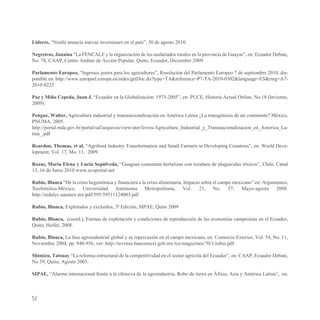 Lideres, “Nestlé anuncia nuevas inversiones en el país”, 30 de agosto 2010.

Negreiros, Janaina “La FENCALE y la organización de los asalariados rurales en la provincia de Guayas”, en: Ecuador Debate,
No. 78, CAAP, Centro Andino de Acción Popular, Quito, Ecuador, Diciembre 2009.

Parlamento Europeo, “Ingresos justos para los agricultores”, Resolución del Parlamento Europeo 7 de septiembre 2010, dis-
ponible en: http://www.europarl.europa.eu/sides/getDoc.do?type=TA&reference=P7-TA-2010-0302&language=ES&ring=A7-
2010-0225

Paz y Miño Cepeda, Juan J. “Ecuador en la Globalización: 1975-2005”, en: PUCE, Historia Actual Online, No 18 (Invierno,
2009).

Pengue, Walter, Agricultura industrial y transnacionalización en América Latina ¿La transgénesis de un continente? México,
PNUMA, 2005.
http://portal.mda.gov.br/portal/saf/arquivos/view/ater/livros/Agricultura_Industrial_y_Transnacionalizacion_en_America_La-
tina_.pdf

Reardon, Thomas, et al, “Agrifood Industry Transformation and Small Farmers in Developing Countries”, en: World Deve-
lopment, Vol. 17, Mo. 11, 2009.

Rozas, María Elena y Lucía Sepúlveda, “Guaguas consumen hortalizas con residuos de plaguicidas tóxicos”, Chile, Canal
13, 16 de Junio 2010 www.ecoportal.net

Rubio, Blanca “De la crisis hegemónica y financiera a la crisis alimentaria. Impacto sobre el campo mexicano” en: Argumentos,
Xochimilco-México, Universidad Autónoma Metropolitana, Vol. 21, No. 57, Mayo-agosto 2008.
http://redalyc.uaemex.mx/pdf/595/59511124003.pdf

Rubio, Blanca, Explotados y excluidos, 3ª Edición, SIPAE, Quito 2009

Rubio, Blanca, (coord.), Formas de explotación y condiciones de reproducción de las economías campesinas en el Ecuador,
Quito, Heifer, 2008.

Rubio, Blanca, La fase agroindustrial global y su repercusión en el campo mexicano, en: Comercio Exterior, Vol. 54, No. 11,
Noviembre 2004, pp. 948-956, ver: http://revistas.bancomext.gob.mx/rce/magazines/70/1/rubio.pdf

Shimizu, Tatsuay “La reforma estructural de la competitividad en el sector agrícola del Ecuador”, en: CAAP, Ecuador Debate,
No 59, Quito, Agosto 2003.

SIPAE, “Alarma internacional frente a la ofensiva de la agroindustria. Robo de tierra en África, Asia y América Latina”, en:



52
 
