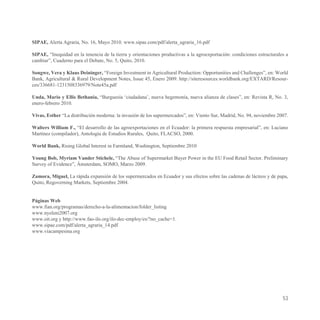 SIPAE, Alerta Agraria, No. 16, Mayo 2010. www.sipae.com/pdf/alerta_agraria_16.pdf

SIPAE, “Inequidad en la tenencia de la tierra y orientaciones productivas a la agroexportación: condiciones estructurales a
cambiar”, Cuaderno para el Debate, No. 5, Quito, 2010.

Songwe, Vera y Klaus Deininger, “Foreign Investment in Agricultural Production: Opportunities and Challenges”, en: World
Bank, Agricultural & Rural Development Notes, Issue 45, Enero 2009. http://siteresources.worldbank.org/EXTARD/Resour-
ces/336681-1231508336979/Note45a.pdf

Unda, Mario y Ellis Bethania, “Burguesía ‘ciudadana’, nueva hegemonía, nueva alianza de clases”, en: Revista R, No. 3,
enero-febrero 2010.

Vivas, Esther “La distribución moderna: la invasión de los supermercados”, en: Viento Sur, Madrid, No. 94, noviembre 2007.

Walters William F., “El desarrollo de las agroexportaciones en el Ecuador: la primera respuesta empresarial”, en: Luciano
Martínez (compilador), Antología de Estudios Rurales, Quito, FLACSO, 2000.

World Bank, Rising Global Interest in Farmland, Washington, Septiembre 2010

Young Bob, Myriam Vander Stichele, “The Abuse of Supermarket Buyer Power in the EU Food Retail Sector. Preliminary
Survey of Evidence”, Ámsterdam, SOMO, Marzo 2009.

Zamora, Miguel, La rápida expansión de los supermercados en Ecuador y sus efectos sobre las cadenas de lácteos y de papa,
Quito, Regoverning Markets, Septiembre 2004.


Páginas Web
www.fian.org/programas/derecho-a-la-alimentacion/folder_listing
www.nyeleni2007.org
www.oit.org y http://www.fao-ilo.org/ilo-dec-employ/es/?no_cache=1.
www.sipae.com/pdf/alerta_agraria_14.pdf
www.viacampesina.org




                                                                                                                        53
 