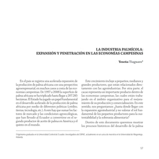 LA INDUSTRIA PALMÍCOLA:
                        EXPANSIÓN Y PENETRACIÓN EN LAS ECONOMÍAS CAMPESINAS

                                                                                                                         Yeseña Tiaguaro1




    En el país se registra una acelerada expansión de                            Este crecimiento incluye a pequeños, medianos y
la producción de palma africana con una perspectiva                          grandes productores, que están relacionados direc-
agroempresarial, en muchos casos a costa de las eco-                         tamente con las agroindustrias. Por otra parte, el
nomías campesinas. De 1997 a 2008 la superﬁcie de                            cacao representa un importante producto dentro de
palma africana se ha triplicado hasta llegar a 207.285                       las economías campesinas, las cuales están traba-
hectáreas. El Estado ha jugado un papel fundamental                          jando en el ámbito organizativo para el mejora-
en el desarrollo acelerado de la producción de palma                         miento de su producción y comercialización. En este
africana por medio de diferentes políticas (crédito,                         sentido, nos preguntamos: ¿hasta dónde llegar con
tierras, tecnología, etc.). A esto hay que sumar los fac-                    la expansión agroindustrial y no valorar el rol fun-
tores de mercado y las condiciones agroecológicas,                           damental de los pequeños productores para la sus-
que han llevado al Ecuador a convertirse en el se-                           tentabilidad y la soberanía alimentaria?
gundo productor de aceite de palma en América y el                               Dentro de este documento queremos mostrar
quinto en el mundo.                                                          los procesos históricos del desarrollo de la palma

1 Agrónoma graduada en la Universidad Central de Ecuador, investigadora del SIPAE, actualmente en un curso de maestría en la Universidad de Wageninge,
Holanda.




                                                                                                                                                  57
 