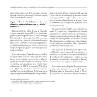 La industria palmícola: expansión y penetración en las economías campesinas


africana, la conﬁguración de la estructura agraria y                           dustrias de aceite del país, especialmente la segunda.
los impactos socioeconómicos en la llamada capital                             Con la creación de nuevas industrias como Jabone-
palmicultora del país, Quinindé.                                               ría Guayaquil, Odesa, La Fabril, Danec, Paeca, entre
                                                                               otras, el impulso a la producción de aceites y grasas
La palma africana: sus inicios y los procesos                                  se incrementó, así como también la elaboración de
históricos que contribuyeron a su rápida                                       mantecas vegetales.
expansión
                                                                                   La intervención del Estado en el sector se dio por
    El surgimiento de la palma africana en el Ecuador                          medio de la regulación y disminución de la importa-
se produce antes de los años 70. En esa época se re-                           ción de materia prima, lo cual obligó a las empresas
gistran las primeras plantaciones en Santo Domingo                             a abastecerse con insumos nacionales. Esta interven-
de los Colorados2 y Quinindé. Para 1967 se estiman                             ción estatal fue complementándose con otras medi-
alrededor mil ha, a partir de las cuales se ha tenido                          das relacionadas con crédito, tierra e investigación,
un desarrollo acelerado, principalmente por ciertos                            factores relevantes para el desarrollo y expansión de
procesos favorables que se presentaron: un mercado                             la industria palmícola en el país.
interno en expansión, precios relativos superiores y
políticas estatales.                                                               Con el proceso de modernización agropecuaria
                                                                               en el Ecuador y en otros países de América Latina, se
    Hasta ese entonces “la producción nacional cu-                             generaron varias políticas que respaldaron el modelo
bría alrededor de 1/3 de las necesidades de la indus-                          de sustitución de importaciones y crearon una serie
tria de aceites, siendo entonces las semillas de                               de aparatos institucionales, encargados de diseñar y
algodón y ajonjolí las oleaginosas más importantes                             ejecutar proyectos y programas de desarrollo.3
[…], mientras que los cultivos de soya y palma repre-
sentaban solo el 10% de la demanda” (Carrión y                                    Los créditos otorgados por el Estado estuvieron
Cuvi, 1985). Para estos años existían industrias                               acompañados paralelamente por el Programa
como La Favorita, Ales, Oleica y Phidaygesa, que se                            de Palma Africana desarrollado desde el INIAP,4
convertirían posteriormente en las más grandes in-                             de esta manera se incentivó el establecimiento de

2 Hoy Santo Domingo de los Tsáchilas.
3 Se crea el IERAC, MAG, fortalecimiento de BNF y difusión tecnológica a través del INIAP.
4 Instituto Nacional Autónomo de Investigaciones Agropecuarias.




58
 