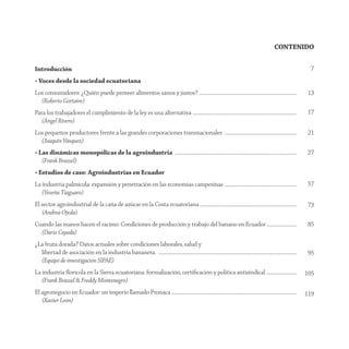 CONTENIDO

Introducción                                                                                                                                                                                7
• Voces desde la sociedad ecuatoriana
Los consumidores: ¿Quién puede proveer alimentos sanos y justos? .............................................................................................                             13
  (Roberto Gortaire)
Para los trabajadores el cumplimiento de la ley es una alternativa ...................................................................................................                     17
   (Ángel Rivero)
Los pequeños productores frente a las grandes corporaciones transnacionales .....................................................................                                          21
  (Joaquín Vásquez)
• Las dinámicas monopólicas de la agroindustria ....................................................................................................................                       27
   (Frank Brassel)
• Estudios de caso: Agroindustrias en Ecuador
La industria palmícola: expansión y penetración en las economías campesinas .....................................................................                                          57
   (Yeseña Tiaguaro)
El sector agroindustrial de la caña de azúcar en la Costa ecuatoriana ............................................................................................                         73
   (Andrea Ojeda)
Cuando las manos hacen el racimo: Condiciones de producción y trabajo del banano en Ecuador ............................                                                                   85
  (Darío Cepeda)
¿La fruta dorada? Datos actuales sobre condiciones laborales, salud y
  libertad de asociación en la industria bananera. ....................................................................................................................................    95
  (Equipo de investigación SIPAE)
La industria ﬂorícola en la Sierra ecuatoriana: formalización, certiﬁcación y política antisindical .............................                                                         105
   (Frank Brassel & Freddy Montenegro)
El agronegocio en Ecuador: un imperio llamado Pronaca .......................................................................................................................             119
   (Xavier León)
 