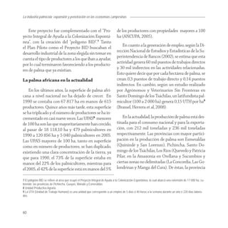La industria palmícola: expansión y penetración en las economías campesinas


    Este proyecto fue complementado con el “Pro-                               de los productores con propiedades mayores a 100
yecto Integral de Ayuda a la Colonización Espontá-                             ha (ANCUPA, 2005).
nea”, con la creación del “polígono BID”.7 Tanto
el Plan Piloto como el Proyecto BID buscaban el                                   En cuanto a la generación de empleo, según la Di-
desarrollo industrial de la zona elegida sin tomar en                          rección Nacional de Estudios y Estadísticas de la Su-
cuenta el tipo de productores a los que iban a ayudar,                         perintendencia de Bancos (2002), se estima que esta
por lo cual terminaron favoreciendo a los producto-                            actividad genera 60 mil puestos de trabajos directos
res de palma que ya existían.                                                  y 30 mil indirectos en las actividades relacionadas.
                                                                               Esto quiere decir que por cada hectárea de palma, se
La palma africana en la actualidad                                             crean 0,3 puestos de trabajo directo y 0,14 puestos
                                                                               indirectos. En cambio, según un estudio realizado
    En los últimos años, la superﬁcie de palma afri-                           por Agrónomos y Veterinarios Sin Fronteras en
cana a nivel nacional no ha dejado de crecer. En                               Santo Domingo de los Tsáchilas, un latifundista pal-
1990 se contaba con 67 817 ha en manos de 615                                  micultor (100 a 2 000 ha) genera 0,15 UTH por ha9
productores. Quince años más tarde, esta superﬁcie                             (Brassel, Herrera et al, 2008).
se ha triplicado y el número de productores se ha in-
crementado en casi nueve veces. Las UPA’S8 menores                                 En la actualidad, la producción de palma está des-
de 100 ha son las que mayoritariamente han crecido,                            tinada para el consumo nacional y para la exporta-
al pasar de 18 118,10 ha y 479 palmicultores en                                ción, con 212 mil toneladas y 236 mil toneladas
1990 a 120 856 ha y 5 040 palmicultores en 2005.                               respectivamente. Las provincias con mayor partici-
Las UPA’S mayores de 100 ha, tanto en superﬁcie                                pación en la producción de palma son Esmeraldas
como en número de productores, se han duplicado,                               (Quinindé y San Lorenzo), Pichincha, Santo Do-
existiendo una clara concentración de la tierra, ya                            mingo de los Tsáchilas, Los Ríos (Quevedo y Patricia
que para 1990, el 73% de la superﬁcie estaba en                                Pilar, en la Amazonía en Orellana y Sucumbíos y
manos del 22% de los palmicultores, mientras para                              ciertas zonas no delimitadas (La Concordia, Las Go-
el 2005, el 42% de la superﬁcie está en manos del 5%                           londrinas y Manga del Cura). De éstas, la provincia

7 El polígono BID se refiere al área que ocupó el Proyecto Integral de Ayuda a la Colonización Espontánea, la cual abarcó una extensión de 17 000 ha, cu-
briendo las provincias de Pichincha, Guayas, Manabí y Esmeraldas.
8 Unidad Productiva Agraria.
9 La UTH (Unidad de Trabajo Humano) es una unidad que corresponde a un empleo de 5 días ó 40 horas a la semana durante un año ó 220 días labora-
dos.




60
 