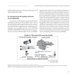 La industria palmícola: expansión y penetración en las economías campesinas


de Esmeraldas representa el mayor porcentaje con el                     agropecuarias. Existe una zona plana predominan-
38,5% (ANCUPA, 2005).                                                   temente ocupada por el cultivo de palma africana y
                                                                        el sector industrial, donde se encuentran cercanas a
                                                                        las vías principales empresas como Palmeras de los
La concentración de la palma africana:
                                                                        Andes (la más grande del cantón), Aiquisa, Aexav,
el caso Quinindé                                                        entre otras. Y una zona ondulada con menos presen-
    La zona de estudio abarcó una parte del cantón                      cia de palma africana por las mismas características
Quinindé, provincia de Esmeraldas, sobre todo el                        topográﬁcas. Esta zona ondulada se encuentra estre-
área de inﬂuencia de la palma africana y las zonas de                   chamente relacionada con los cultivos de autosub-
intervención de las organizaciones campesinas rela-                     sistencia y venta, siendo el cacao, el cultivo de mayor
cionadas con la producción de cacao (UOCAQ,                             importancia para las economías campesinas. La ma-
COCPE y UONCRE)10. Se determinó que la topogra-                         yoría de comunidades pertenecientes a las organiza-
fía fue un factor diferenciador de las actividades                      ciones campesinas están en la zona ondulada.

                                      Gráﬁco 1. Ubicación de la zona de estudio




                                                                                           Fuente: SIGAGRO, 2009.
                                                                                                Elaboración: SIPAE


10 UOCAQ: Unión de Organizaciones Campesinas de Quinindé; COCPE: Corporación de Organizaciones Campesinas de la Provincia de Esmeraldas;
UONCRE: Unión de Organizaciones Negras y Campesinas de la Ribera del Río Esmeraldas.



                                                                                                                                           61
 