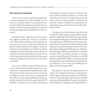 La industria palmícola: expansión y penetración en las economías campesinas


Mecanismos de expansión                                             José Aguilar y su esposa, el primero emitió un testi-
                                                                    monio donde relataba el secuestro y tortura que
    Como vimos en el parte anterior, las agroempre-                 sufrió hasta la ﬁrma de una declaración en la que
sas se han asegurado un medio estratégico como es                   cedía su tierra a la empresa Botrosa. Mediante este
la tierra, no sólo por medio de mecanismos de com-                  proceder maﬁoso, la familia fue expulsada de sus
pra sino también de mecanismos de despojo. En este                  propiedades junto con los otros seis afectados (Eco-
sentido es muy importante preguntarse ¿cuáles han                   bierzo, 2010).
sido las estrategias para el aseguramiento de los re-
cursos?                                                                 Concesiones en tierras declaradas como Patrimonio
                                                                    Forestal del Ecuador. Existen irregularidades en la ad-
    Amedrentamientos. Según las entrevistas realiza-                judicación del predio El Pambilar (parroquia Malim-
das, algunos productores indican que empresas                       pia, Quinindé) realizada por el Instituto Nacional de
como Palmera de Los Andes han ido comprando tie-                    Desarrollo Agrario (INDA) a favor de la empresa ma-
rras poco a poco, pero cuando los propietarios no                   derera Bosques Tropicales S.A. (Botrosa) desde 1998.
querían vender optaban por hostigarlos. Se han uti-                 Luego de una inspección interinstitucional en la que
lizado técnicas intimidatorias y violentas mediante                 participaron delegados del Ministerio de Ambiente,
trabajadores de dudosa precedencia que laboran en                   Acción Ecológica, Defensoría del Pueblo, Cooperativa
la empresa, quienes comenzaban con el robo de ani-                  “Ecuador Libre” y la empresa Botrosa, se concluyó
males, luego amedrentaban a la familia, hasta que el                que el área total del predio El Pambilar es de 3 400
productor decidía vender el predio e irse fuera de la               ha de las cuales 2 830 ha (83%) se encuentran dentro
comunidad.                                                          del Patrimonio Forestal del Estado, especíﬁcamente
                                                                    en el Bloque 10. Por lo tanto esta adjudicación es
    Otro caso es el de la empresa Endesa-Botrosa,                   ilegal. (Acción Ecológica, 2001).
que ha querido arbitrariamente ocupar tierras per-
tenecientes a cooperativas de campesinos, por medio                     Han pasado 12 años de esta adjudicación, pero el
de la quema de casas, amenazas e incluso secuestros                 trámite de reversión de tierras que se debería hacer
de dirigentes, como ocurrió con los campesinos de                   todavía sigue en discusión, mientras tanto la defores-
Hoja Blanca, en la parroquia Malimpia, quienes de-                  tación ha continuado indiscriminadamente, acabando
ﬁenden sus derechos sobre el bosque tropical de “El                 con la poca biodiversidad que le queda a la provincia
Pambilar”. Días antes de ser asesinados el comunero                 de Esmeraldas. Sin embargo, estas irregularidades no


64
 