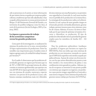 La industria palmícola: expansión y penetración en las economías campesinas


sólo se presentan en el cantón; se tiene información                             de estos sistemas son muy ﬂuctuantes y no permiten
de que existen tierras ocupadas por empresas palmi-                              una seguridad en el mercado, lo cual causa muchas
cultoras y madereras que han sido adjudicadas o han                              veces la pérdida de la producción en la misma ﬁnca.
ocupado arbitrariamente en zonas pertenecientes al                               La estrategia de los productores radica en la diversi-
Bloque 15 del Patrimonio Forestal del Estado y en                                ﬁcación, la cual, a pesar de tener grandes riesgos en
territorios de pueblos indígenas como los Awá, al                                el mercado, permite a la familia alimentarse, generar
norte de la provincia (Acción Ecológica, 2001 y Cua-                             trabajo y proveer insumos para otros sistemas, como
jivoy, 2005).                                                                    los de crianza. Además, el acceso a la tierra es limi-
                                                                                 tado, por lo que tratan de optimizar al máximo el re-
La riqueza y generación de trabajo                                               curso y diversiﬁcar su producción. El tipo de
de las economías campesinas                                                      productores diversiﬁcados tiene la prioridad de generar
versus los grandes productores                                                   empleo para los miembros de familia (0,5 – 0,6
                                                                                 UTH/ha).
    Como parte de la investigación, se analizaron los
sistemas de producción en la zona, encontrándose                                     Para los productores palmicultores (medianos
10 tipos representativos de productores. Entre las                               y grandes), el ingreso por hectárea no supera los
variables más importantes para el análisis están el                              890 USD/ha. Esto nos indica que estos sistemas de
ingreso agropecuario y la unidad de trabajo humano                               producción no son intensivos, tomando en cuenta
por hectárea.11                                                                  que el 100% de la superﬁcie está siendo ocupado por
                                                                                 palma africana. A pesar de contar con el recurso tie-
   En el cuadro 4, observamos que los productores di-                            rra, son los que menos diversiﬁcación poseen y más
versiﬁcados generan un ingreso por hectárea que va                               bien tienden a los monocultivos de palma o una
de 767 a 1 098 USD. Su principal sistema de cultivo                              combinación entre ganadería y palma. Además, tra-
consiste en sistemas agroforestales, que aportan con                             tan de recuperar su inversión lo más pronto posible
más del 50% de la riqueza generada y se complemen-                               con sistemas que aseguren sus ingresos, con produc-
tan con sistemas de cereales, maracuyá y especies                                tos cuyos precios tengan seguridad en el mercado y
menores. Los precios de los productos (cacao, café,                              sean menos riesgosos. Estos sistemas de producción
banano, naranjas, mandarinas, maíz, etc.) obtenidos                              generan menos trabajo por hectárea (0,2 UTH/ha).

11 El ingreso agropecuario por hectárea es un criterio para medir la eficiencia del sistema de producción desde el punto de vista del productor.




                                                                                                                                                   65
 