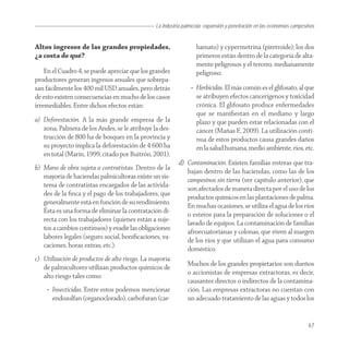 La industria palmícola: expansión y penetración en las economías campesinas


Altos ingresos de las grandes propiedades,                         bamato) y cypermetrina (piretroide); los dos
¿a costa de qué?                                                   primeros están dentro de la categoría de alta-
                                                                   mente peligrosos y el tercero, medianamente
    En el Cuadro 4, se puede apreciar que los grandes              peligroso;
productores generan ingresos anuales que sobrepa-
san fácilmente los 400 mil USD anuales, pero detrás             • Herbicidas. El más común es el glifosato, al que
de esto existen consecuencias en mucho de los casos               se atribuyen efectos cancerígenos y toxicidad
irremediables. Entre dichos efectos están:                        crónica. El glifosato produce enfermedades
                                                                  que se maniﬁestan en el mediano y largo
a) Deforestación. A la más grande empresa de la                   plazo y que pueden estar relacionadas con el
   zona, Palmera de los Andes, se le atribuye la des-             cáncer (Mañas F., 2009). La utilización conti-
   trucción de 800 ha de bosques en la provincia y                nua de estos productos causa grandes daños
   su proyecto implica la deforestación de 4 600 ha               en la salud humana, medio ambiente, ríos, etc.
   en total (Marín, 1999, citado por Buitrón, 2001).
                                                          d) Contaminación. Existen familias enteras que tra-
b) Mano de obra sujeta a contratistas. Dentro de la
                                                             bajan dentro de las haciendas, como las de los
   mayoría de haciendas palmicultoras existe un sis-
                                                             campesinos sin tierra (ver capítulo anterior), que
   tema de contratistas encargados de las activida-
                                                             son afectados de manera directa por el uso de los
   des de la ﬁnca y el pago de los trabajadores, que
                                                             productos químicos en las plantaciones de palma.
   generalmente está en función de su rendimiento.
                                                             En muchas ocasiones, se utiliza el agua de los ríos
   Ésta es una forma de eliminar la contratación di-
                                                             o esteros para la preparación de soluciones o el
   recta con los trabajadores (quienes están a suje-
                                                             lavado de equipos. La contaminación de familias
   tos a cambios continuos) y evadir las obligaciones
                                                             afroecuatorianas y colonas, que viven al margen
   labores legales (seguro social, boniﬁcaciones, va-
                                                             de los ríos y que utilizan el agua para consumo
   caciones, horas extras, etc.).
                                                             doméstico.
c) Utilización de productos de alto riesgo. La mayoría
   de palmicultores utilizan productos químicos de             Muchos de los grandes propietarios son dueños
   alto riesgo tales como:                                     o accionistas de empresas extractoras, es decir,
                                                               causantes directos o indirectos de la contamina-
    • Insecticidas. Entre estos podemos mencionar              ción. Las empresas extractoras no cuentan con
      endosulfan (organoclorado), carbofuran (car-             un adecuado tratamiento de las aguas y todos los


                                                                                                                        67
 