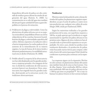 La industria palmícola: expansión y penetración en las economías campesinas


     desperdicios del aceite de palma con alto conte-                        Tendencias
     nido de residuos grasos alteran los niveles de oxi-
     genación del agua (Buitrón, R., 2000). La                               Mientras exista la demanda de aceite y demás de-
     contaminación no es sólo del agua sino también                      rivados de la palma, las plantaciones seguirán expan-
     del aire por la gran cantidad de humo y gases des-                  diéndose, ya que el aceite de palma es cuatro veces
     pedidos en el proceso de extracción.                                más productivo que cualquier otro cultivo de aceite
                                                                         (Rieger 2006, citado por Hazlewood, 2009).
e) Proliferación de plagas y enfermedades. Como las                         Según las entrevistas realizadas a los grandes
   plantaciones de palma africana son en su mayo-                        productores de la zona, con superﬁcies mayores a
   ría monocultivos, imposibilitan el buen uso de los                    100 ha, se pudo apreciar que la tendencia es seguir
   subproductos de las cosechas, favorecen la proli-                     aumentando la superﬁcie de palma africana en los
   feración de plagas y enfermedades especíﬁcas del                      próximos años. Algunos de éstos, todavía no han al-
   cultivo. Además, expuestos a la radiación solar y                     canzado todo su potencial de expansión en sus pro-
   a fuertes temperaturas, los suelos padecen de un                      piedades. En otros casos, donde los predios están
   aumento de la mineralización de su materia                            totalmente destinados a la producción de palma,
   orgánica. La tasa de humus de la tierra tiende a                      están buscando nuevas tierras para comprar, sobre
   disminuir paulatinamente y la estabilidad estruc-                     todo al norte del cantón (parroquia Viche) donde las
   tural está en declive (Dufumier, M., 2008).                           condiciones se prestan para continuar con la expan-
                                                                         sión.
f) Pérdida cultural. La mayoría de las afroecuatoria-
   nos han sido desplazados por los grandes produc-                         Las empresas siguen con la expansión. Muchas
   tores y empresas privadas a los márgenes de los                       no solo cuentan con plantaciones dentro del cantón
   ríos: en donde las condiciones de vida (acceso a                      sino también fuera de él, como en San Lorenzo. Una
   servicios básicos) son dramáticas. Otros, mien-                       de ellas, Aiquisa “tiene sembradas 400 ha y ahora
                                                                         está sembrando 400 más de palma africana en las
   tras tanto, han migrado hacia las grandes ciuda-
                                                                         1 300 ha que tiene en propiedad”14 . Por si esto no
   des, destruyendo así la estructura social y las                       bastara,“Los planes futuros en San Lorenzo incluyen
   tradiciones afroecuatorianas.


14 Comunicación personal a una accionista de AIQUISA y EPACEM, 02/11/2009.




68
 